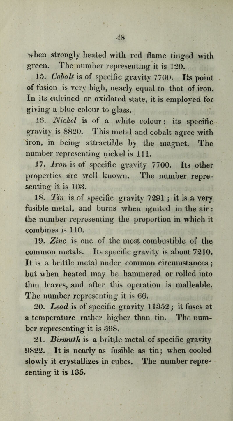 when strongly heated with red flame tinged with green. The number representing it is 120. 15. Cobalt is of specific gravity 7700. Its point of fusion is very high, nearly equal to that of iron. In its calcined or oxidated state, it is employed for giving a blue colour to glass. 16. Nickel is of a white colour: its specific gravity is 8820. This metal and cobalt agree with iron, in being attractible by the magnet. The number representing nickel is 111. 17. Iron hoi specific gravity 7700. Its other properties are well known. The number repre- senting it is 103. 18. Tin is of specific gravity 7291 ; it is a very fusible metal, and burns when ignited in the air : the number representing the proportion in which it combines is 110. 19. Zinc is one of the most combustible of the common metals. Its specific gravity is about 7210. It is a brittle metal under common circumstances; but when heated may be hammered or rolled into thin leaves, and after this operation is malleable. The number representing it is 66. 20. lead is of specific gravity 11352; it fuses at a temperature rather higher than tin. The num- ber representing it is 398. 21. Bismuth is a brittle metal of specific gravity 9822. It is nearly as fusible as tin; when cooled slowly it crystallizes in cubes. The number repre- senting it is 135.