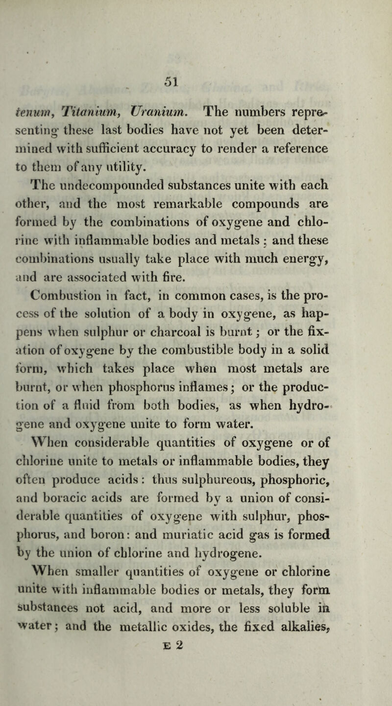 tenum. Titanium, Uranium. The numbers repre^ senting- these last bodies have not yet been deter- mined with sufficient accuracy to render a reference to them of any utility. The undecompounded substances unite with each other, and the most remarkable compounds are formed by the combinations of oxygene and chlo- rine with inflammable bodies and metals : and these com])inations usually take place with much energy, and are associated with fire. Combustion in fact, in common cases, is the pro- cess of the solution of a body in oxygene, as hap- pens when sulphur or charcoal is burnt; or the fix- ation of oxygene by the combustible body in a solid form, which takes place when most metals are burnt, or when phosphorus inflames; or the produc- tion of a fluid from both bodies, as when hydro- gene and oxygene unite to form water. When considerable quantities of oxygene or of chlorine unite to metals or inflammable bodies, they often produce acids: thus sulphureous, phosphoric, and boracic acids are formed by a union of consi- derable quantities of oxygene with sulphur, phos- phorus, and boron: and muriatic acid gas is formed by the union of chlorine and hydrogene. When smaller quantities of oxygene or chlorine unite with inflammable bodies or metals, they form substances not acid, and more or less soluble in water; and the metallic oxides, the fixed alkalies, E 2