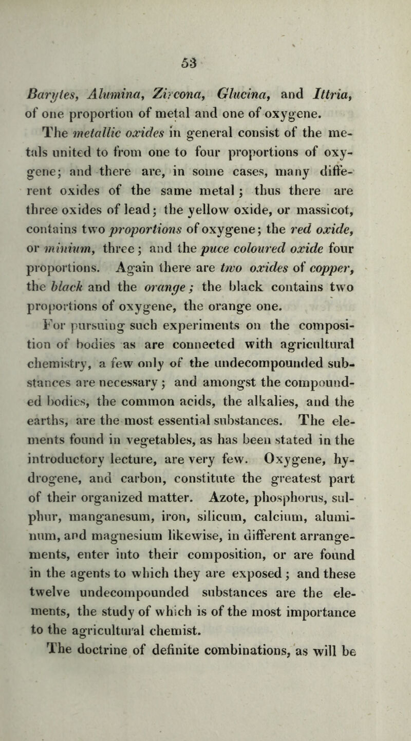 5:3 Barytes, Alumina, Zircona, Glucina, and Ittria, of one proportion of metal and one of oxygene. The metallic oxides in general consist of the me- tals united to from one to four proportions of oxy- gene; and there are, in some cases, many diffe- rent oxides of the same metal; thus there are three oxides of lead; the yellow oxide, or massicot, contains two pi'oportions of oxygene; the red oxide, or minium, three; and the puce coloured oxide four proportions. Again there are two oxides of copper, the black and the orange; the black contains two proportions of oxygene, the orange one. For pursuing such experiments on the composi- tion of bodies as are connected with agricultural chemistry, a few only of the undecompounded sub- stances are necessary ; and amongst the compound- ed bodies, the common acids, the alkalies, and the earths, are the most essential substances. The ele- ments found in vegetables, as has been stated in the introductory lecture, are very few. Oxygene, hy- drogene, and carbon, constitute the greatest part of their organized matter. Azote, phosphorus, sul- phur, manganesum, iron, silicum, calcium, alumi- num, and magnesium likewise, in different arrange- ments, enter into their composition, or are found in the agents to which they are exposed ; and these twelve undecompounded substances are the ele- ments, the study of which is of the most importance to the agricultui al chemist. The doctrine of definite combinations, as will be