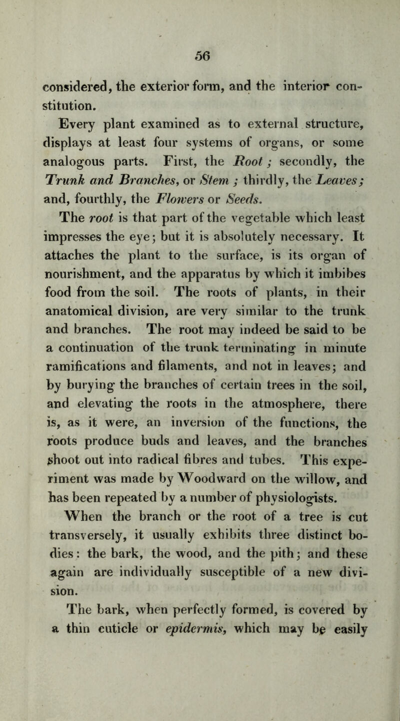 66 considered, the exterior form, and the interior con- stitution. Every plant examined as to external structure, displays at least four systems of organs, or some analogous parts. First, the Root; secondly, the Trunk and Brayiches, or Stem ; thirdly, the Leaves; and, fourthly, the Flowers or Seeds. The root is that part of the vegetable which least impresses the eye; but it is absolutely necessary. It attaches the plant to the surface, is its organ of nourishment, and the apparatus by which it imbibes food from the soil. ' The roots of plants, in their anatomical division, are very similar to the trunk and branches. The root may indeed be said to be a continuation of the trunk terminating in minute ramifications and filaments, and not in leaves; and by burying the branches of certain trees in the soil, and elevating the roots in the atmosphere, there is, as it were, an inversion of the functions, the roots produce buds and leaves, and the branches shoot out into radical fibres and tubes. This expe- riment was made by Woodward on the willow, and has been repeated by a number of physiologists. When the branch or the root of a tree is cut transversely, it usually exhibits three distinct bo- dies: the bark, the wood, and the pith; and these again are individually susceptible of a new divi- sion. The bark, when perfectly formed, is covered by a thin cuticle or epidermis, which may bjp easily