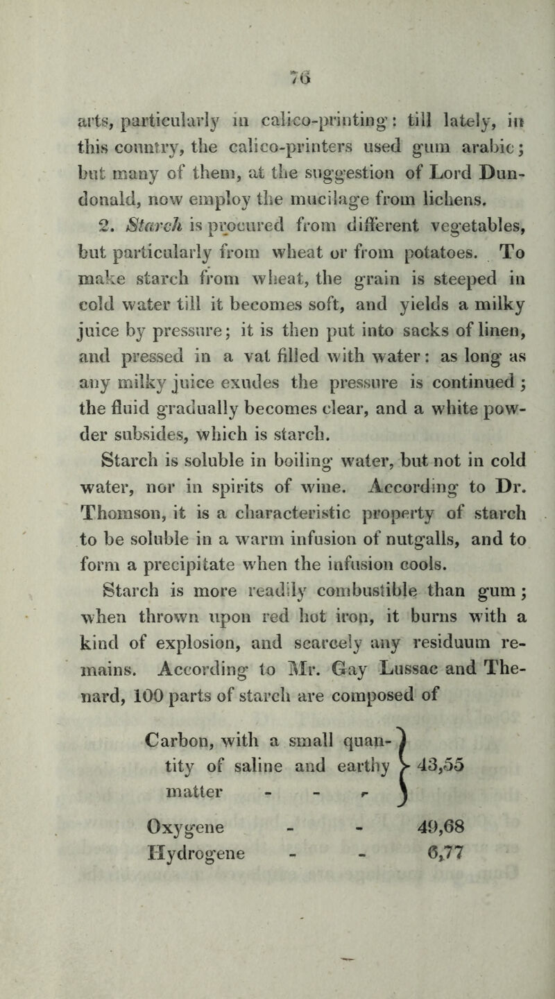 arts, particularly in calico-printing’: till lately, in this country, the calico-printers used gum arahic; but many of them, at the suggestion of Lord Dun- donald, now employ the mucilage from lichens. 2. Starch is procured from diderent vegetables, but particularly from wheat or from potatoes. To make starch from wheat, the grain is steeped in cold water till it becomes soft, and yields a milky juice by pressure; it is then put into sacks of linen, and pressed in a vat filled with water: as long as any milky juice exudes the pressure is continued ; the fluid gradually becomes clear, and a white pow- der subsides, which is starch. Starch is soluble in boiling w^ater, but not in cold water, nor in spirits of wfine. According to Dr. Thomson, it is a characteristic property of starch to be soluble in a warm infusion of nutgalls, and to form a precipitate when the infusion cools. Starch is more readily combustible than gum; when thrown upon red hot iron, it burns w ith a kind of explosion, and scarcely any residuum re- mains. According to Mr. Gay Lussac and The- nard, 100 parts of starch are composed of Carbon, with a small quan- tity of saline and earthy j y 43,5o matter - - ^ * 1 Oxygene 49,68 riydrogene 6,77
