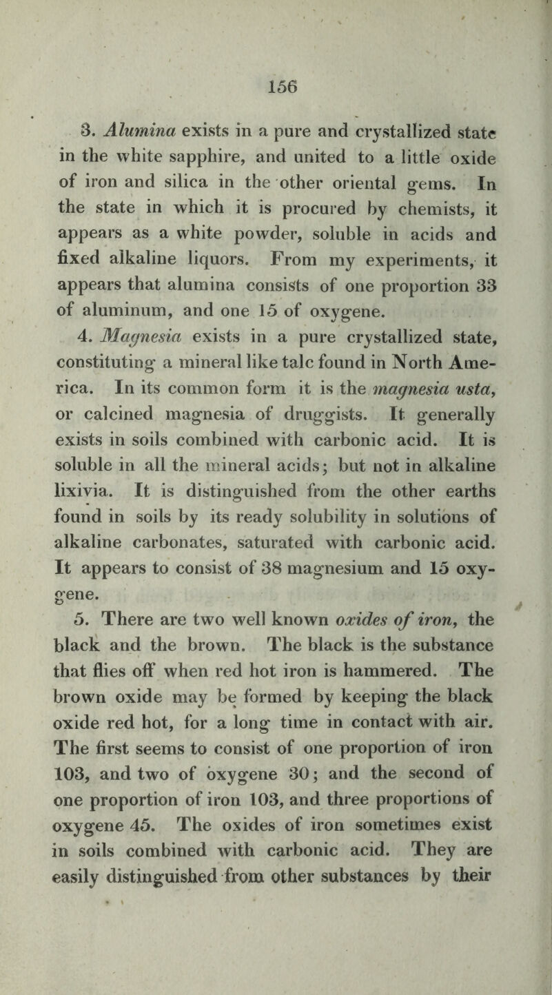 S. Alumina exists in a pure and crystallized state in the white sapphire, and united to a little oxide of iron and silica in the other oriental g*ems. In the state in which it is procured by chemists, it appears as a white powder, soluble in acids and fixed alkaline liquors. From my experiments, it appears that alumina consists of one proportion 33 of aluminum, and one 15 of oxyg-ene. 4. Magnesia exists in a pure crystallized state, constituting* a mineral like talc found in North Ame- rica. In its common form it is the magnesia usta, or calcined mag’nesia of druggists. It generally exists in soils combined with carbonic acid. It is soluble in all the mineral acids; but not in alkaline lixivia. It is distinguished from the other earths found in soils by its ready solubility in solutions of alkaline carbonates, saturated with carbonic acid. It appears to consist of 38 magnesium and 15 oxy- gene. 5. There are two well known oxides of iron, the black and the brown. The black is the substance that flies off when red hot iron is hammered. The brown oxide may be formed by keeping the black oxide red hot, for a long time in contact with air. The first seems to consist of one proportion of iron 103, and two of bxygene 30; and the second of one proportion of iron 103, and three proportions of oxygene 45. The oxides of iron sometimes exist in soils combined with carbonic acid. They are easily distinguished from other substances by their