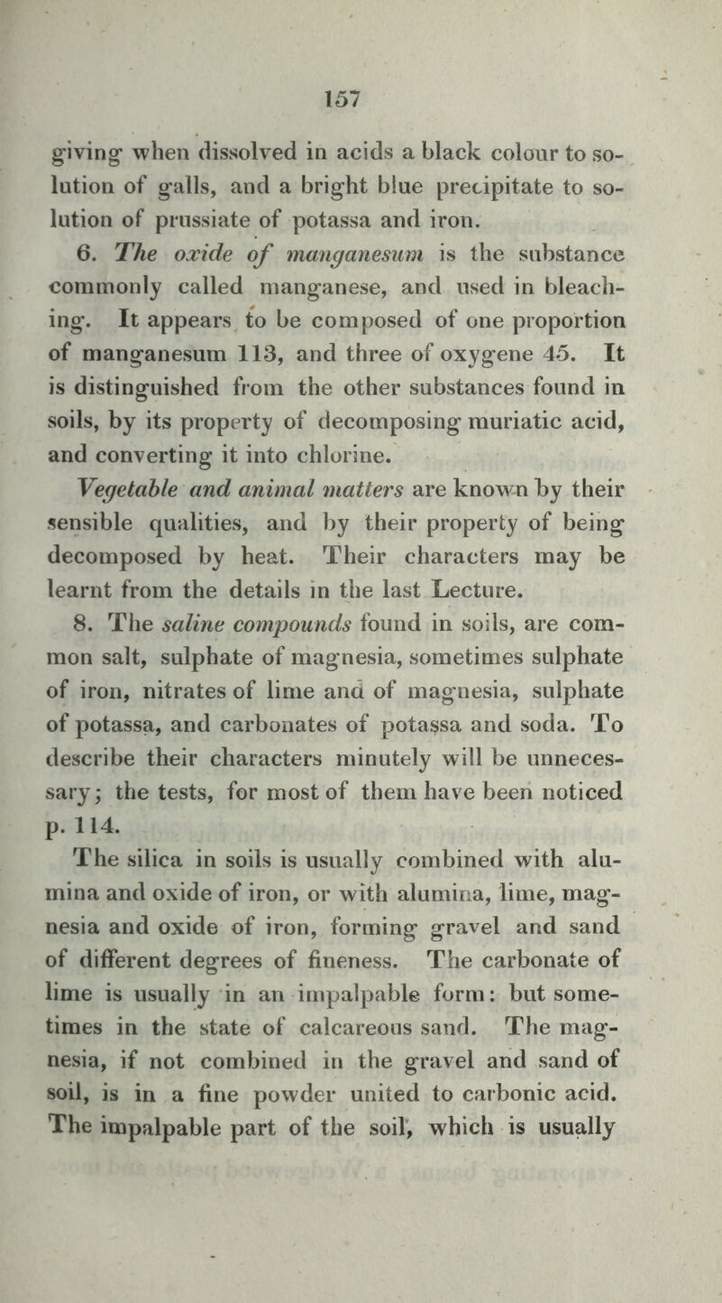 giving* when dissolved in acids a black colour to so- lution of galls, and a bright blue precipitate to so- lution of prussiate of potassa and iron. 6. The oxide of manganesum is the substance commonly called manganese, and used in bleach- ing. It appears^ to be composed of one proportion of manganesum 113, and three of oxygene 45. It is distinguished from the other substances found in soils, by its property of decomposing muriatic acid, and converting it into chlorine. Vegetable and animal matters are known by their sensible qualities, and by their property of being decomposed by heat. Their characters may be learnt from the details in the last Lecture. 8. The saline compounds found in soils, are com- mon salt, sulphate of magnesia, sometimes sulphate of iron, nitrates of lime and of magnesia, sulphate of potassa, and carbonates of potassa and soda. To describe their characters minutely will be unneces- sary; the tests, for most of them have been noticed p. 114. The silica in soils is usually combined with alu- mina and oxide of iron, or with alumina, lime, mag- nesia and oxide of iron, forming gravel and sand of different degrees of fineness. The carbonate of lime is usually in an impalpable form; but some- times in the state of calcareous sand. The mag- nesia, if not combined in the gravel and sand of soil, is in a fine powder united to carbonic acid. The impalpable part of the soil, which is usually