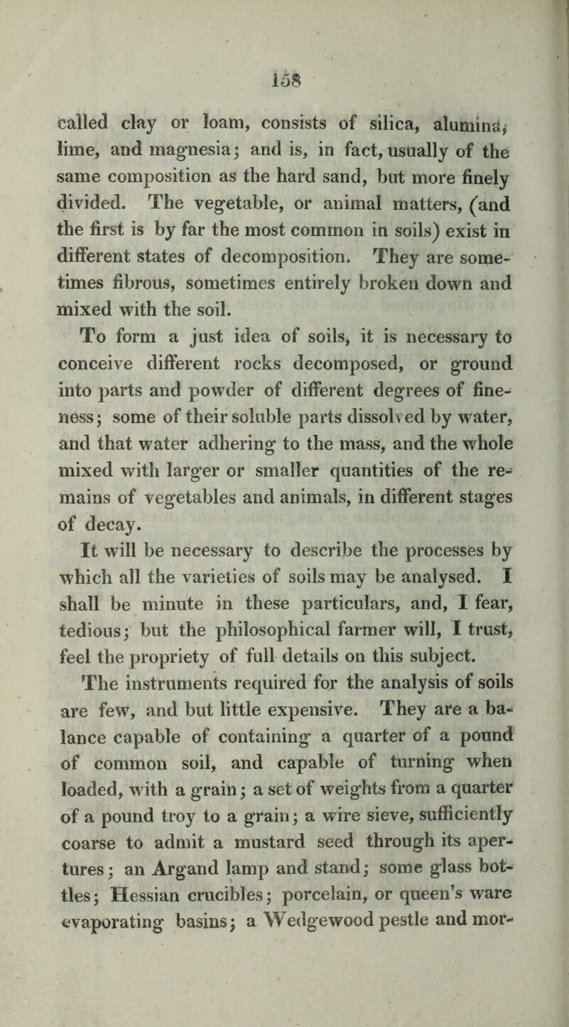 Called clay or loam, consists of silica, aluminjij lime, and magnesia; and is, in fact, usually of the same composition as the hard sand, but more finely divided. The vegetable, or animal matters, (and the first is by far the most common in soils) exist in different states of decomposition. They are sonae- times fibrous, sometimes entirely broken dov^m and mixed with the soil. To form a just idea of soils^ it is necessary to conceive different rocks decomposed, or ground into parts and powder of different degrees of fine- ness; some of their soluble parts dissolved by water, and that water adhering to the mass, and the whole mixed vrith larger or smaller quantities of the re- mains of vegetables and animals, in different stages of decay. It will be necessary to describe the processes by which all the varieties of soils may be analysed. I shall be minute in these particulars, and, I fear, tedious; but the philosophical farmer will, I trust, feel the propriety of full details on this subject. The instruments required for the analysis of soils are few, and but little expensive. They are a ba- lance capable of containing a quarter of a pound of common soil, and capable of turning when loaded, with a grain; a set of weights from a quarter of a pound troy to a grain; a wire sieve, sufficiently coarse to admit a mustard seed through its aper- tures ; an Argand lamp and stand; some glass bot- tles; Hessian crucibles; porcelain, or queen’s ware evaporating basins; a Wedgewood pestle and mor-