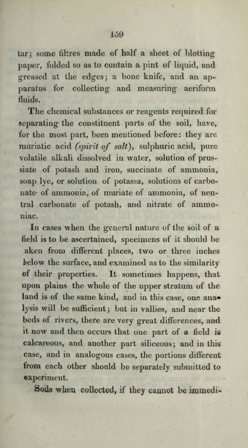 tar; some filtres made of half a sheet of blotting paper, folded so as to contain a pint of liquid, and greased at the edges; a bone knife, and an ap- paratus for collecting and measuring aeriform fluids. The chemical substances or reagents required for separating the constituent parts of the soil, have, for the most part, been mentioned before: they are muriatic acid (spirit of salt), sulphuric acid, pure volatile alkali dissolved in water, solution of prus- siate of potash and iron, succinate of ammonia, soap lye, or solution of potassa, solutions of carbo- nate- of ammonia, of muriate of ammonia, of neu- tral carbonate of potash, and nitrate of ammo- niac. In cases when the general nature of the soil of a field is to be ascertained, specimens of it should be aken from different places, two or three inches below the surface, and examined as to the similarity of their properties. It sometimes happens, that upon plains the whole of the upper stratum of the land is of the same kind, and in this case, one ana^ lysis will be sufficient; but in vallies, and near the beds of rivers, there are very great differences, and it now and then occurs that one part of a field is calcareous, and another part siliceous; and in this case, and in analogous cases, the portions different from each other should be separately submitted to experiment. Soils wheu collected, if they cannot be immedi-