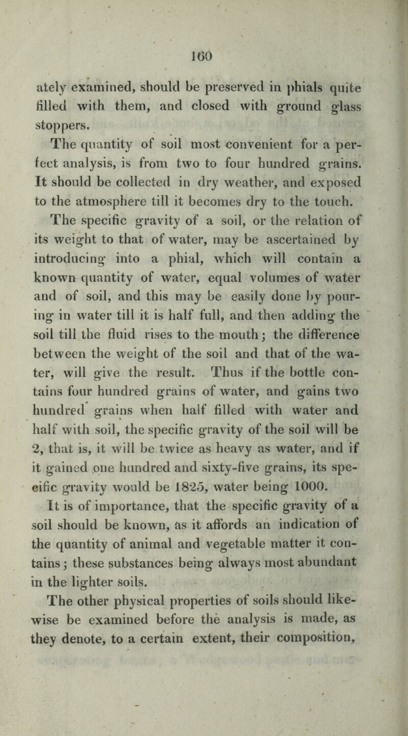 ately examined, should be preserved in phials quite hlled with them, and closed with ground glass stoppers. The quantity of soil most convenient for a per- fect analysis, is from two to four hundred grains. It should be collected in dry weather, and exposed to the atmosphere till it becomes dry to the touch. The specific gravity of a soil, or the relation of its weight to that of water, may be ascertained by introducing into a phial, which will contain a known quantity of water, equal volumes of water and of soil, and this may be easily done by pour- ing in water till it is half full, and then adding the soil till the fluid rises to the mouth; the difference between the weight of the soil and that of the wa- ter, will give the result. Thus if the bottle con- tains four hundred grains of water, and gains two hundred grains when half filled with water and half with soil, the specific gravity of the soil will be 2, that is, it will be twice as heavy as water, and if it gained one hundred and sixty-five grains, its spe- cific gravity would be 1825, water being 1000. It is of importance, that the specific gravity of a soil should be known, as it affords an indication of the quantity of animal and vegetable matter it con- tains ; these substances being always most abundant in the lio:hter soils. o « z The other physical properties of soils should like- wise be examined before the analysis is made, as they denote, to a certain extent, their composition.