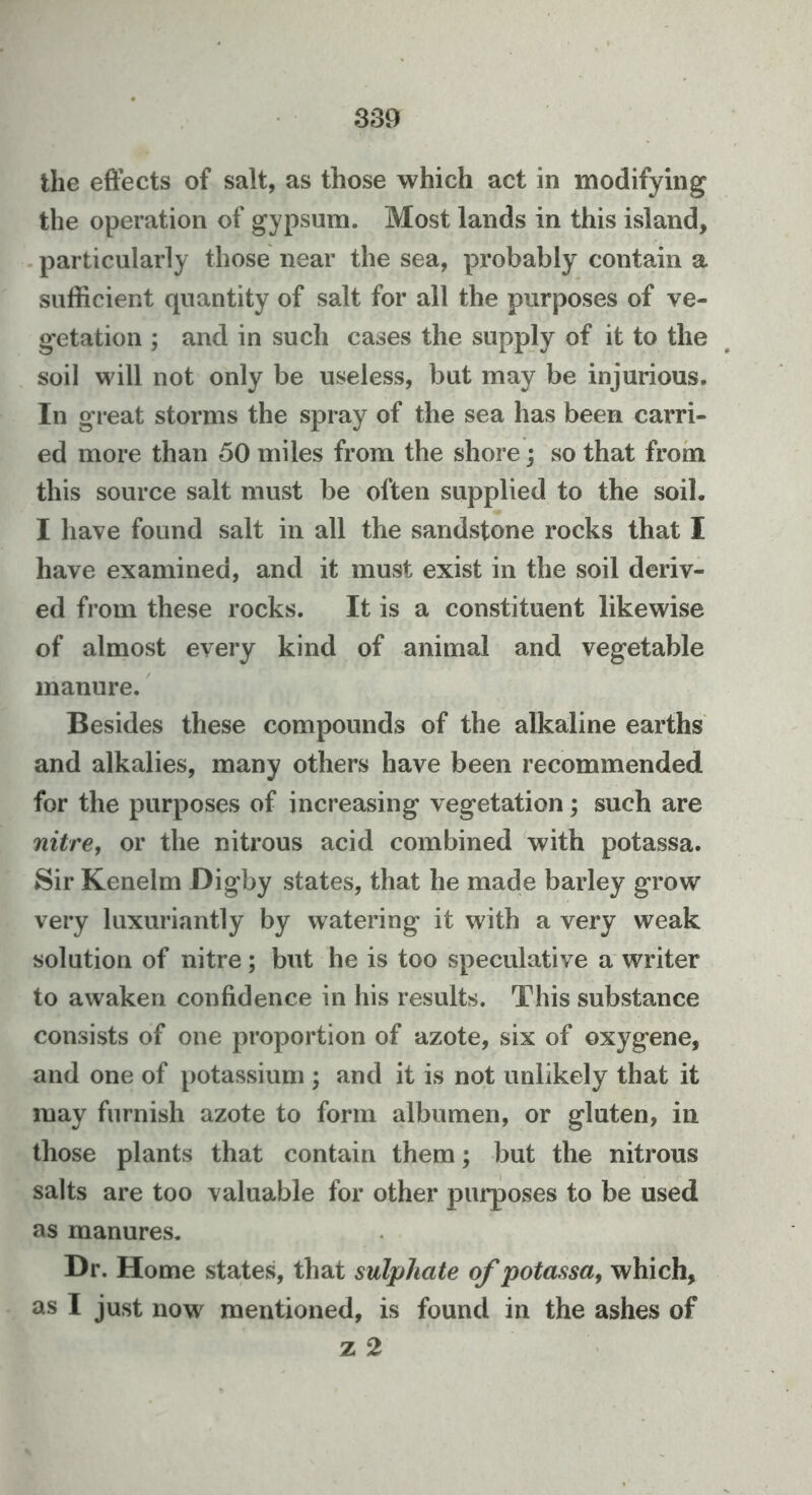 the eftects of salt, as those which act in modifying the operation of gypsum. Most lands in this island, . particularly those near the sea, probably contain a sufficient quantity of salt for all the purposes of ve- getation ; and in such cases the supply of it to the soil will not only be useless, but may be injurious. In great storms the spray of the sea has been carri- ed more than 50 miles from the shore; so that from this source salt must be often supplied to the soil. I have found salt in all the sandstone rocks that I have examined, and it must exist in the soil deriv- ed from these rocks. It is a constituent likewise of almost every kind of animal and vegetable manure. Besides these compounds of the alkaline earths and alkalies, many others have been recommended for the purposes of increasing vegetation; such are nitre, or the nitrous acid combined with potassa. Sir Kenelm Digby states, that he made barley grow very luxuriantly by watering it with a very weak solution of nitre; but he is too speculative a writer to awaken confidence in his results. This substance consists of one proportion of azote, six of oxygene, and one of potassium ; and it is not unlikely that it may furnish azote to form albumen, or gluten, in those plants that contain them; but the nitrous salts are too valuable for other purposes to be used as manures. Dr. Home states, that sulphate of potassa, which, as I just now mentioned, is found in the ashes of z 2