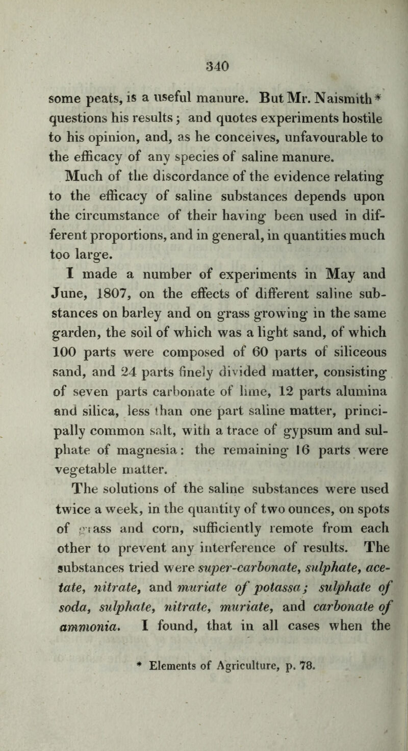 some peats, is a useful manure. But Mr. Naismith* questions his results; and quotes experiments hostile to his opinion, and, as he conceives, unfavourable to the efficacy of any species of saline manure. Much of the discordance of the evidence relating to the efficacy of saline substances depends upon the circumstance of their having been used in dif- ferent proportions, and in general, in quantities much too large. I made a number of experiments in May and June, 1807, on the effects of different saline sub- stances on barley and on grass growing in the same garden, the soil of which was a light sand, of which 100 parts were composed of 60 parts of siliceous sand, and 24 parts finely divided matter, consisting. of seven parts carbonate of lime, 12 parts alumina and silica, less than one part saline matter, princi- pally common salt, with a trace of gypsum and sul- phate of magnesia: the remaining* 16 parts were vegetable matter. The solutions of the saline substances were used twice a week, in the quantity of two ounces, on spots of (?!ass and corn, sufficiently remote from each other to prevent any interference of results. The substances tried were super-carhonate, sulphate, ace- tate, nitrate, and muriate of potassa; sulphate of soda, sulphate, nitrate, muriate, and carbonate of ammonia, I found, that in all cases when the Elements of Agriculture, p. 78.