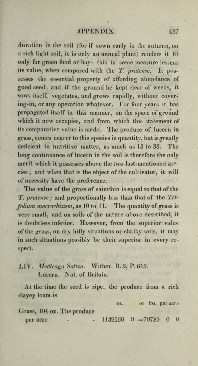 duration in the soil (for if sown early in the autumn, on a rich li^ht soil, it is only an annual plant) renders it fit only for green food or hay; this in some measure lessens its value, when compared with the T. pratense. It pos- sesses the essential property of affording abundance of good seed: and if the ground be kept clear of weeds, it sows itself, vegetates, and grows rapidly, without cover- ing-in, or any operation whatever. For four years it has propagated itself in this manner, on the space of ground which it now occupies, and from which this statement of its comparative value is made. The produce of lucern in grass, comes nearer to this species in quantity, but is greatly deficient in nutritive matter, as much as 13 to 33, The long continuance of lucern in the soil is therefore the only merit which it possesses above the two last-mentioned spe- cies ; and when that is the object of the cultivator, it will of necessity have the preference. The value of the grass of saintfoin is equal to that of the T. pratense; and proportionally less than that of the IVz- folium macrorhizuniy as 10 to 11. The quantity of grass is very small, and on soils of the nature above described, it is doubtless inferior. However, from the superior value of the grass, on dry hilly situations or chalky soils, it may in such situations possibly be their superior in every re- spect. LIV. Medicago Saliva. Wither. B. 3, P. 643, Lucern. Nat. of Britain. At the time the seed is ripe, the produce from a rich clayey loam is oz. or lbs. per acre Grass, 104 oz. The produce per acre - - 1132360 0 =70785 0 0