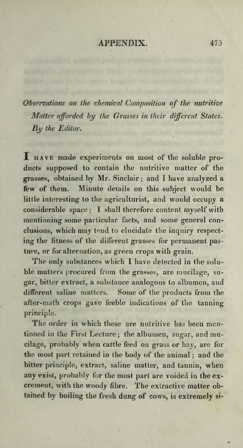 Observations on the chemical Composition of the nutritive Matter afforded by the Grasses in their different States, By the Editor. I HAVE made experiments on most of the soluble pro- ducts supposed to contain the nutritive matter of the grasses, obtained bj Mr. Sinclair; and I have analyzed a few of them. Minute details on this subject would be little interesting to the agriculturist, and would occupy a considerable space ; I shall therefore content myself with mentioning some particular facts, and some general con- clusions, which may tend to elucidate the inquiry respect- ing the fitness of the different grasses for permanent pas - ture, or for alternation, as green crops with grain. The only substances which I have detected in the solu- ble matters procured from the grasses, are mucilage, su- gar, bitter extract, a substance analogous to albumen, and different saline matters. Some of the products from the after-math crops gave feeble indications of the tanning principle. The order in which these are nutritive has been men- tioned in the First Lecture; the albumen, sugar, and mu- cilage, probably when cattle feed on grass or hay, are for the most part retained in the body of the animal; and the bitter principle, extract, saline matter, and tannin, when any exist, probably for the most part are voided in the ex- crement, with the woody fibre. The extractive matter ob- tained by boiling the fresh dung of cows, is extremely si-