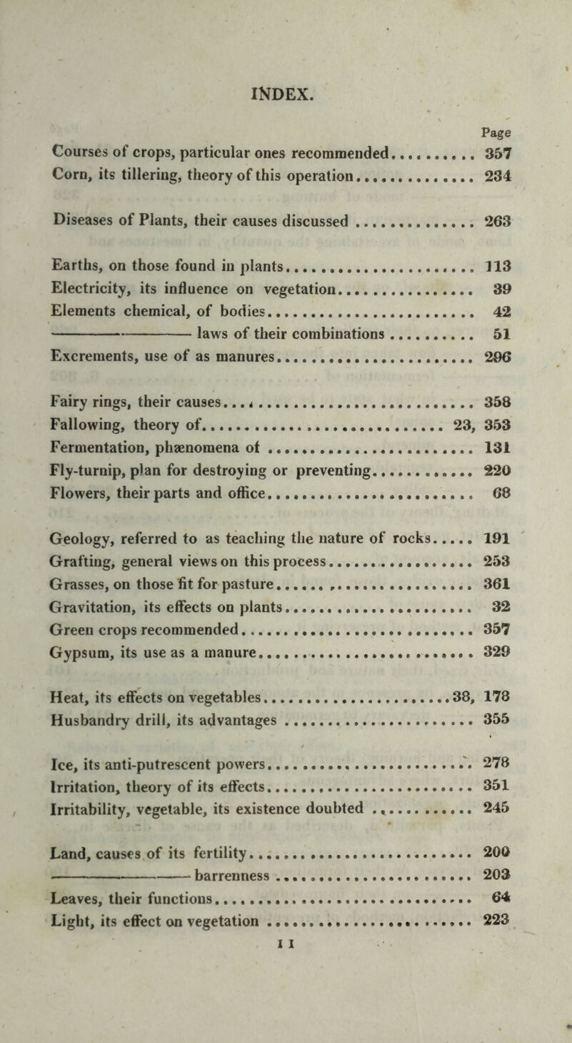 Page Courses of crops, particular ones recommended. 357 Corn, its tillering, theory of this operation 234 Diseases of Plants, their causes discussed 263 Earths, on those found in plants 113 Electricity, its influence on vegetation 39 Elements chemical, of bodies 42 laws of their combinations 51 Excrements, use of as manures 296 Fairy rings, their causes.,, 358 Fallowing, theory of 23, 353 Fermentation, phaenomena ot 131 Fly-turnip, plan for destroying or preventing 220 Flowers, their parts and office 68 Geology, referred to as teaching the nature of rocks 191 Grafting, general views on this process 253 Grasses, on those fit for pasture 361 Gravitation, its effects on plants 32 Green crops recommended 357 Gypsum, its use as a manure 329 Heat, its effects on vegetables 38, 178 Husbandry drill, its advantages 355 Ice, its anti-putrescent powers 278 Irritation, theory of its effects 351 Irritability, vegetable, its existence doubted 245 Land, causes of its fertility 200 barrenness 203 Leaves, their functions 64 Light, its effect on vegetation 223