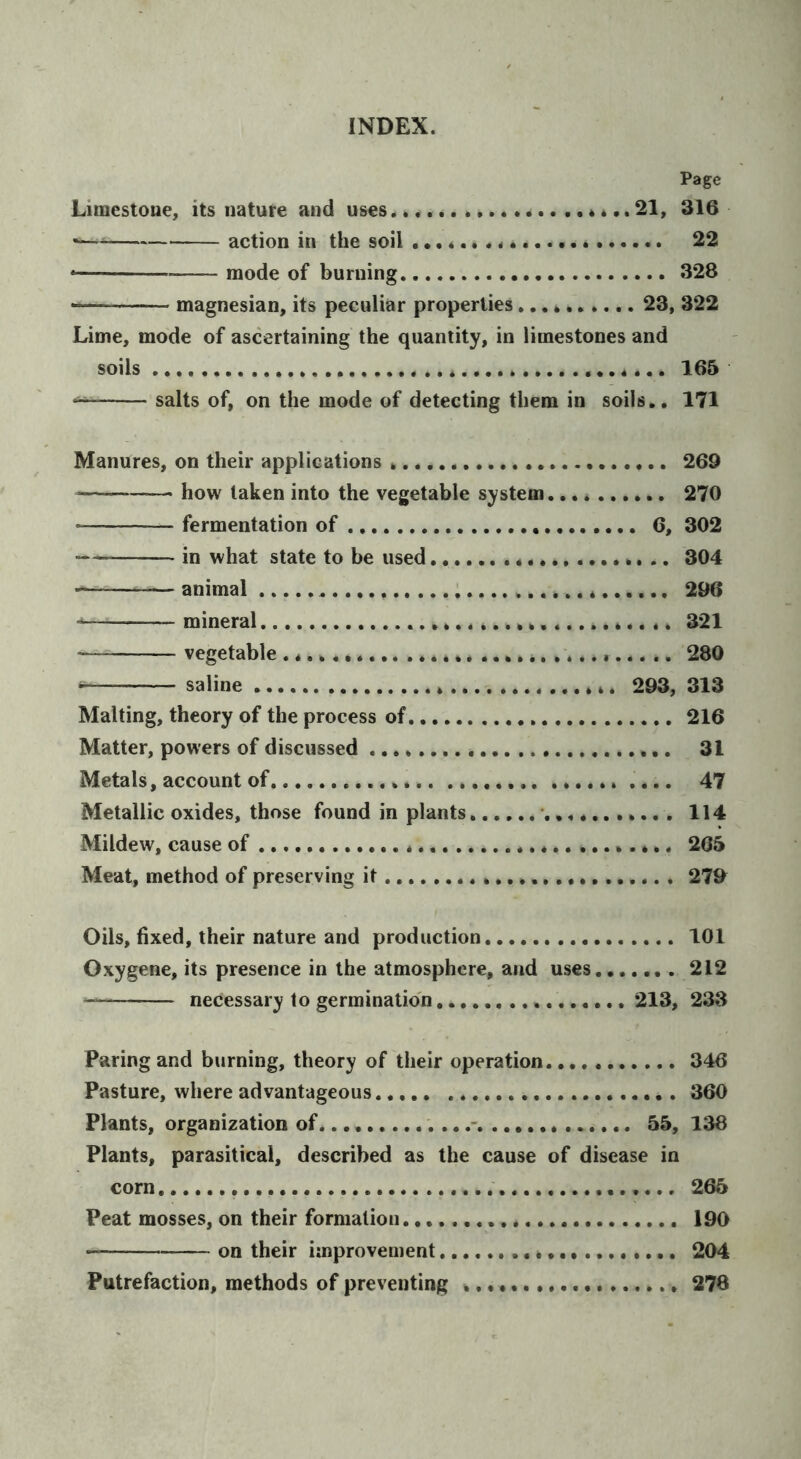 Page Limestoue, its nature and uses 21, 316 action in the soil 22 * mode of burning. 328 magnesian, its peculiar properties 23, 322 Lime, mode of ascertaining the quantity, in limestones and soils 165 salts of, on the mode of detecting them in soils.. 171 Manures, on their applications 269 how taken into the vegetable system 270 fermentation of 6, 302 — in what state to be used 304 animal ; 296 mineral 321 — vegetable ...... ........ .. 280 saline * 293, 313 Malting, theory of the process of 216 Matter, powers of discussed 31 Metals, account of .... 47 Metallic oxides, those found in plants. 114 Mildew, cause of 265 Meat, method of preserving it 27& Oils, fixed, their nature and production 101 Oxygene, its presence in the atmosphere, and uses 212 necessary to germination 213, 233 Paring and burning, theory of their operation 346 Pasture, where advantageous 360 Plants, organization of '....- 55, 138 Plants, parasitical, described as the cause of disease in corn 265 Peat mosses, on their formation 190 on their improvement 204 Putrefaction, methods of preventing .. • • 278