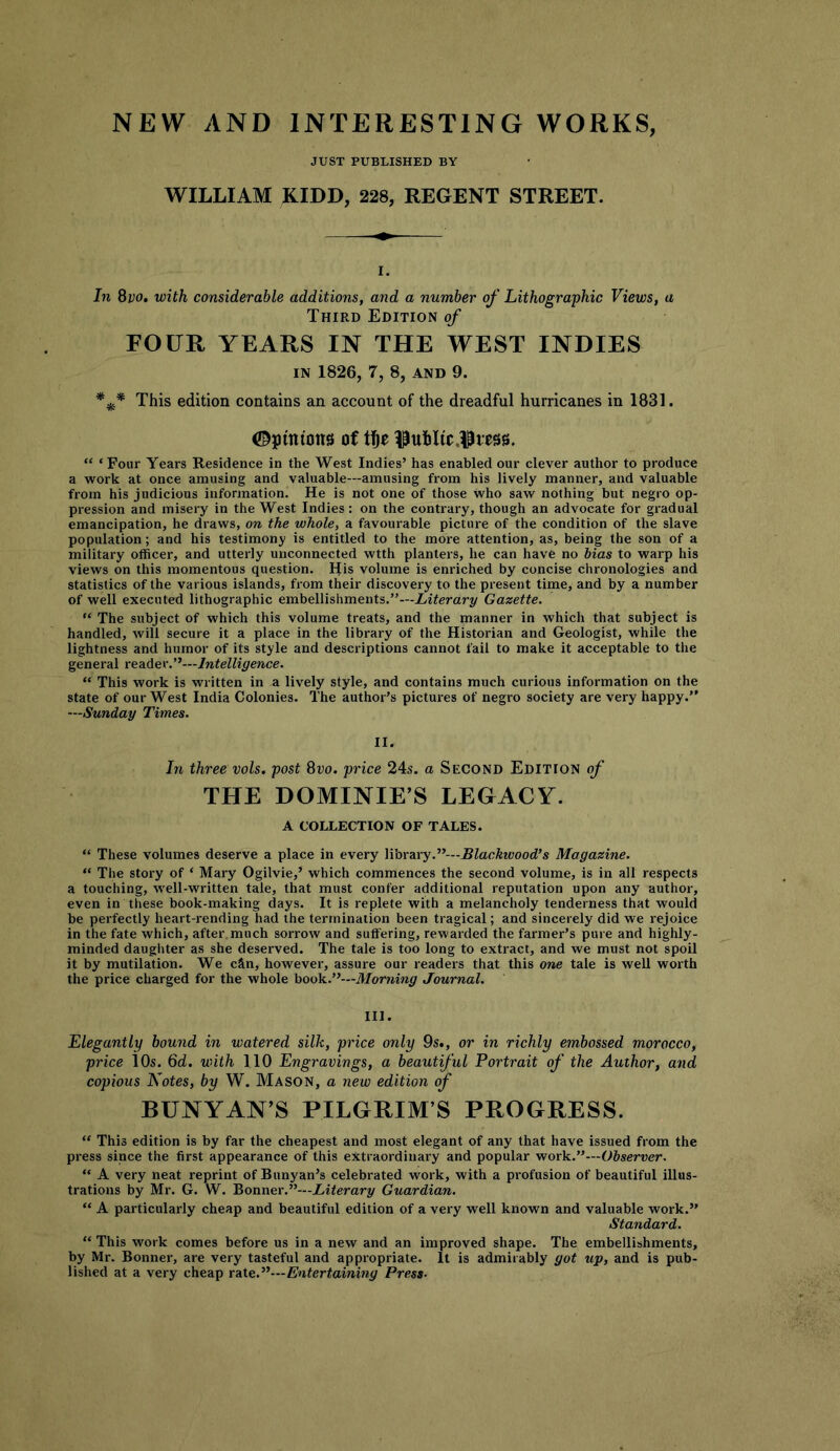 NEW AND INTERESTING WORKS JUST PUBLISHED BY WILLIAM KIDD, 228, REGENT STREET. I. In 8vo, with considerable additions, and a number of Lithographic Views, a Third Edition of FOUR YEARS IN THE WEST INDIES IN 1826, 7, 8, AND 9. This edition contains an account of the dreadful hurricanes in 1831. ©pinions of tfte i^uhlic.Ipiess. “ ‘Four Years Residence in the West Indies’ has enabled our clever author to produce a work at once amusing and valuable—amusing from his lively manner, and valuable from his judicious information. He is not one of those who saw nothing but negro op- pression and misery in the West Indies: on the contrary, though an advocate for gradual emancipation, he draws, on the whole, a favourable picture of the condition of the slave population; and his testimony is entitled to the more attention, as, being the son of a military officer, and utterly unconnected wtth planters, he can have no bias to warp his views on this momentous question. His volume is enriched by concise chronologies and statistics of the various islands, from their discovery to the present tiine, and by a number of well executed lithographic embellishments.”—Literary Gazette. “ The subject of which this volume treats, and the manner in which that subject is handled, will secure it a place in the library of the Historian and Geologist, while the lightness and humor of its style and descriptions cannot fail to make it acceptable to tlie general reader.”—Intelligence. “ This work is written in a lively style, and contains much curious information on the state of our West India Colonies. The author’s pictures of negro society are very happy.” —Sunday Times. II. In three vols. post 8t;o. price 24.s. a Second Edition of THE DOMINIE’S LEGACY. A COLLECTION OF TALES. ” These volumes deserve a place in every library.”—Blackwood’s Magazine. ” The story of ‘ Mary Ogilvie,’ which commences the second volume, is in all respects a touching, well-written tale, that must confer additional reputation upon any author, even in these book-making days. It is replete with a melancholy tenderness that would be perfectly heart-rending had the termination been tragical; and sincerely did we rejoice in the fate which, after.much sorrow and suffering, rewarded the farmer’s pure and highly- minded daughter as she deserved. The tale is too long to extract, and we must not spoil it by mutilation. We c&n, however, assure our readers that this one tale is well worth the price charged for the whole book.”—Morning Journal. III. Elegantly bound in watered silk, price only 9s., or in richly embossed morocco, price 10s. 6d. with 110 Engravings, a beautiful Portrait of the Author, and copious Notes, by W. Mason, a new edition of RUNYAN’S PILGRIM’S PROGRESS. “ This edition is by far the cheapest and most elegant of any that have issued from the press since the first appearance of this extraordinary and popular work.”—Observer. “ A very neat reprint of Runyan’s celebrated work, with a profusion of beautiful illus- trations by Mr. G. W. Bonner.”—Literary Guardian. “ A particularly cheap and beautiful edition of a very well known and valuable work.” Standard. “ This work comes before us in a new and an improved shape. The embellishments, by Mr. Bonner, are very tasteful and appropriate. It is admirably got up, and is pub- lished at a very cheap Entertaining Press-