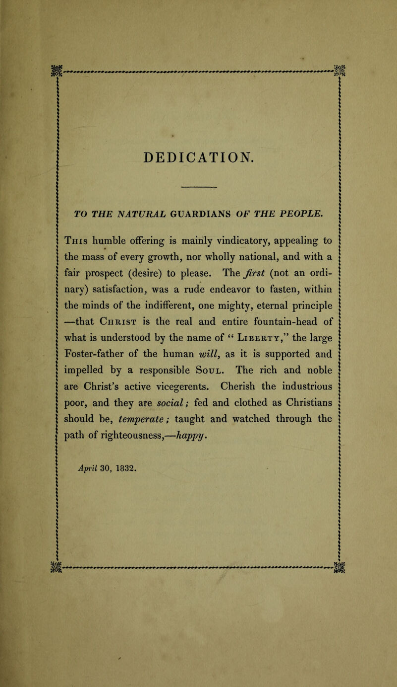 DEDICATION. TO THE ISATURAL GUARDIANS OF THE PEOPLE. This humble offering is mainly vindicatory, appealing to the mass of every growth, nor wholly national, and with a fair prospect (desire) to please. The Jlrst (not an ordi- nary) satisfaction, was a rude endeavor to fasten, within the minds of the indifferent, one mighty, eternal principle —that Christ is the real and entire fountain-head of what is understood by the name of “ Liberty,” the large Foster-father of the human will, as it is supported and impelled by a responsible Soul. The rich and noble are Christ’s active vicegerents. Cherish the industrious poor, and they are social; fed and clothed as Christians should be, temperate; taught and watched through the path of righteousness,—happy. April 30, 1832.