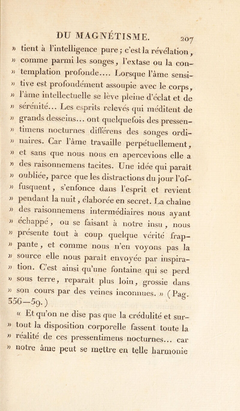 » tient à l’intelligence pure ; c’est la révélation , » comme parmi les songes, l’extase ou la con- » templation profonde.... Lorsque l’âme sensi- » tive est profondément assoupie avec le corps, » lame intellectuelle se lève pleine d’éclat et de » sérénité... Les esprits relevés qui méditent de £■>* ands desseins... ont quelquefois des pressen— » timens nocturnes difïérens des songes ordi- h naires. Car 1 âme travaille perpétuellement , » et sans que nous nous en apercevions elle a » des 1 aisonnemens tacites. Une idee qui paraît n oubliée, parce que les distractions du jour lof- » fusquent, s’enfonce dans l’esprit et revient » pendant la nuit, élaborée en secret. La chaîne » g es raisonnemens intermédiaires nous ayant ccbappe , ou se faisant à notre insu , nous >' pi csente tout a coup quelque vérité frap— » pan te , et comme nous n’en voyons pas la » soui ce elle nous parait envoyée par inspira— )) tion. C est ainsi qu’une fontaine qui se perd » sous terre, reparaît plus loin, grossie dans » son cours par des veines inconnues. » ( Pa» 556—5g. ) (c Et qu’on 11e dise pas que la crédulité et sur- » tout la disposition corporelle fassent toute la » réalité de ces pressentimens nocturnes... car » notre âme peut se mettre en telle harmonie