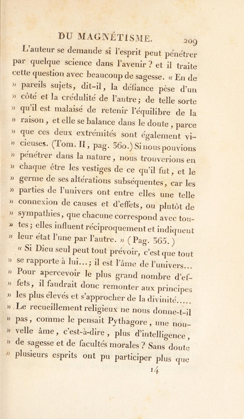 L auteur se demande si i’esprit peut pénétrer pai quelque science dans l’avenir ? et il traite cette question avec beaucoup de sagesse. « En de » pareils sujets, dit-il, la défiance pèse d’un  c<^e et !a crédulité de l’autre; de telle sorte » qu’il est malaisé de retenir l’équilibre de la » raison , et elle se balance dans le doute , parce » que ces deux extrémités sont également vi- » cieuses. (Tom. II, pag. 36o.) Si nous pouvions '* Pciétrer dans la nature, nous trouverions en » chaque être les vestiges de ce qu’il fut, et le >> genne de ses altérations subséquentes, car les » parties de l’univers ont entre elles une telle » connexion de causes et d’effets, ou plutôt de » sympathies, que chacune correspond avec tou- » tes ; elles influent réciproquement et indiquent » leur état l’une par l’autre. » (Pag. 555. \ « Si Dieu seul peut tout prévoir, c’est que tout » se rapporte à lui...; il est l’âme de l’univers... » I oui- apercevoir le plus grand nombre d’ef-  fets ’ 11 faudrait donc remonter aux principes » les plus élevés et s’approcher de la divinité » Le recueillement religieux 11e nous donne-t-il >» pas, comme le pensait Pythagore , une nou- » velle âme, c’est-à-dire , plus d’intelligence , » de sagesse et de facultés morales ? Sans doute » plusieurs esprits ont pu participer plus que 14