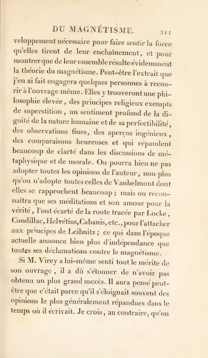 veloppement nécessaire pour faire sentir la force qu’elles tirent de leur enchaînement, et pour monti er que de leur ensemble résulte évidemment la théorie du magnétisme. Peut-être l’extrait que j’en ai fait engagera quelques personnes à recou- rir à l’ouvrage même. Elles y trouveront une phi- losophie élevée , des principes religieux exempts de superstition , un sentiment profond de la di- gnité de la nature humaine et de sa perfectibilité, des observations fines, des aperçus ingénieux , des comparaisons heureuses et qui répandent beaucoup de clarté dans les discussions de rné- taphysique et de morale. On pourra bien ne pas adopter toutes les opinions de l’auteur, non plus qu’on n’adopte toutes celles de Vanhelmont dont elles se rapprochent beaucoup ; mais on recon- naîtra que ses méditations et son amour pour la vérité, l’ont écarté de la route tracée par Locke , Conddlac, Helvétius,Cabanis, etc., pour l’attacher aux principes de Leibnitz ; ce qui dans l’époque actuelle annonce bien plus d’indépendance que toutes ses déclamations contre le magnétisme Si M. Virey a lui-même senti tout le mérite de son ouvrage , il a dû s’étonner de n’avoir pas obtenu un puis grand succès. Il aura pensé peut- ctie que c était parce qu il s éloignait souvent des opinions le plus généralement répandues dans le temps où il écrivait. Je crois, au contraire, qu’on