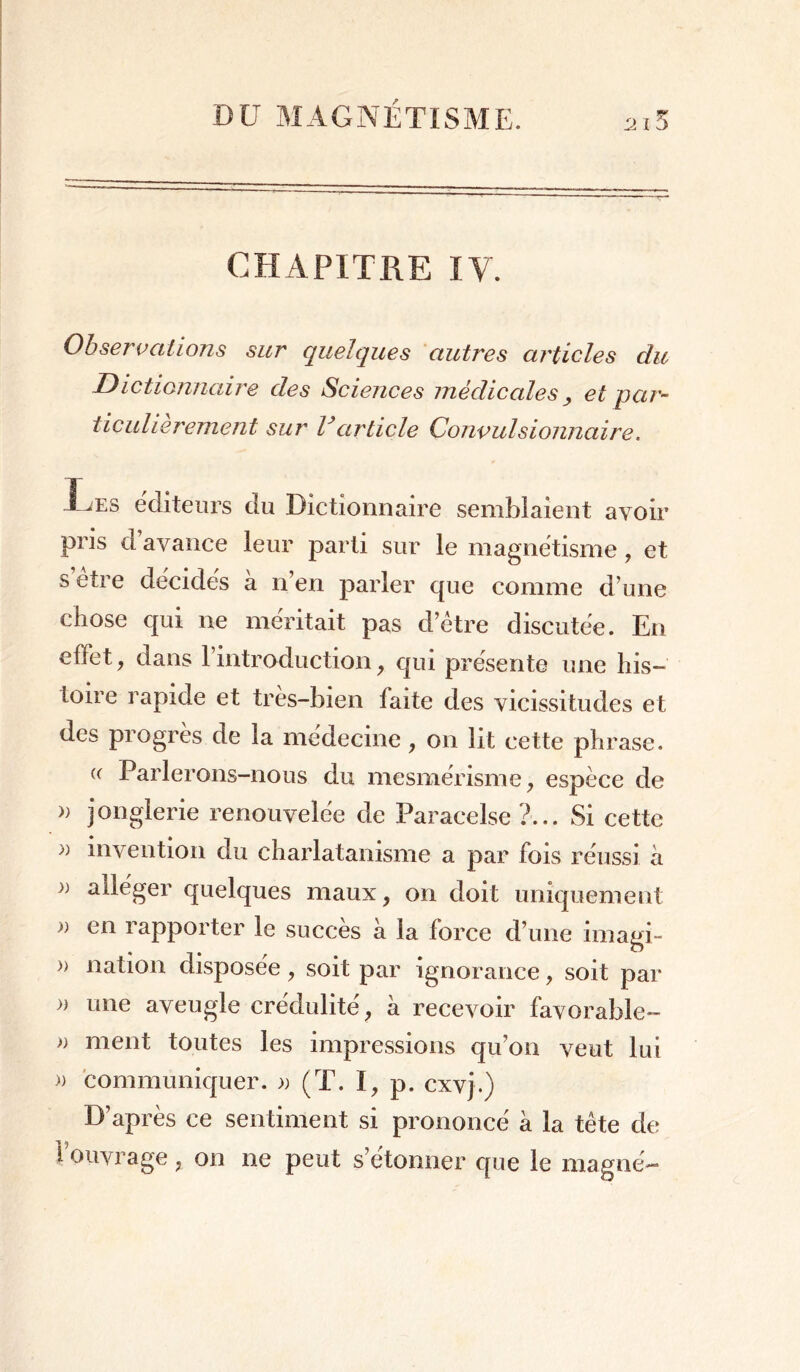 CHAPITRE IY. Observations sur quelques autres articles du Dictionnaire des Sciences médicales, et par- ticulièrement sur Varticle Convulsionnaire. Les éditeurs du Dictionnaire semblaient avoir pris davance leur parti sur le magnétisme, et s etre décidés a n’en parler que comme d’une chose qui ne méritait pas d’être discutée. En effet, dans l’introduction, qui présente une his- toire rapide et très-bien faite des vicissitudes et des progrès de la médecine, on lit cette phrase. « Parlerons-nous du mesmérisme, espèce de » jonglerie renouvelée de Paracelse ?... Si cette » invention du charlatanisme a par fois réussi à alléger quelques maux, on doit uniquement » en rapporter le succès à la force d’une imagi- » nation disposée, soit par ignorance, soit par » une aveugle crédulité, à recevoir favorable- j) ment toutes les impressions qu’on veut lui )) communiquer. » (T. t, p. cxvj.) D’après ce sentiment si prononcé à la tête de f ouvrage, on ne peut s’étonner que le magné-