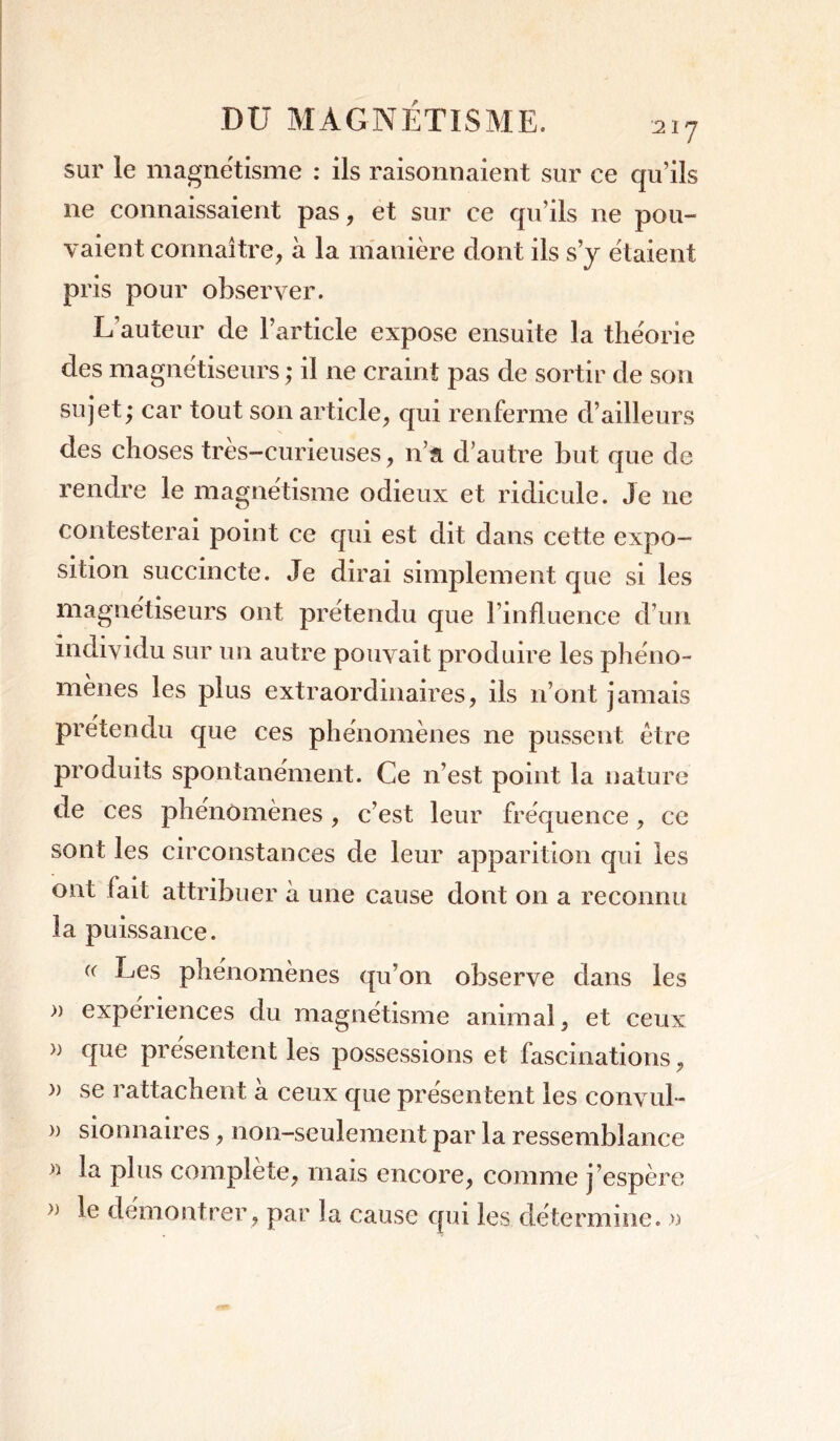 sur le magnétisme : ils raisonnaient sur ce qu’ils ne connaissaient pas, et sur ce qu’ils ne pou- vaient connaître, à la manière dont ils s’y étaient pris pour observer. L’auteur de l’article expose ensuite la théorie des magnétiseurs ; il ne craint pas de sortir de son sujet; car tout son article, qui renferme d’ailleurs des choses très-curieuses, n’a d’autre but que de rendre le magnétisme odieux et ridicule. Je ne contesterai point ce qui est dit dans cette expo- sition succincte. Je dirai simplement que si les magnétiseurs ont prétendu que l’influence d’un individu sur un autre pouvait produire les phéno- mènes les plus extraordinaires, ils n’ont jamais prétendu que ces phénomènes ne pussent être produits spontanément. Ce n’est point la nature de ces phénomènes, c’est leur fréquence, ce sont les circonstances de leur apparition qui les ont fait attribuer à une cause dont on a reconnu la puissance. (( Les phénomènes qu’on observe dans les » expériences du magnétisme animal, et ceux » que présentent les possessions et fascinations, » se rattachent à ceux que présentent les convul- )) sionnaires, non-seulement par la ressemblance « la plus complète, mais encore, comme j’espère » le démontrer , par la cause qui les détermine. »