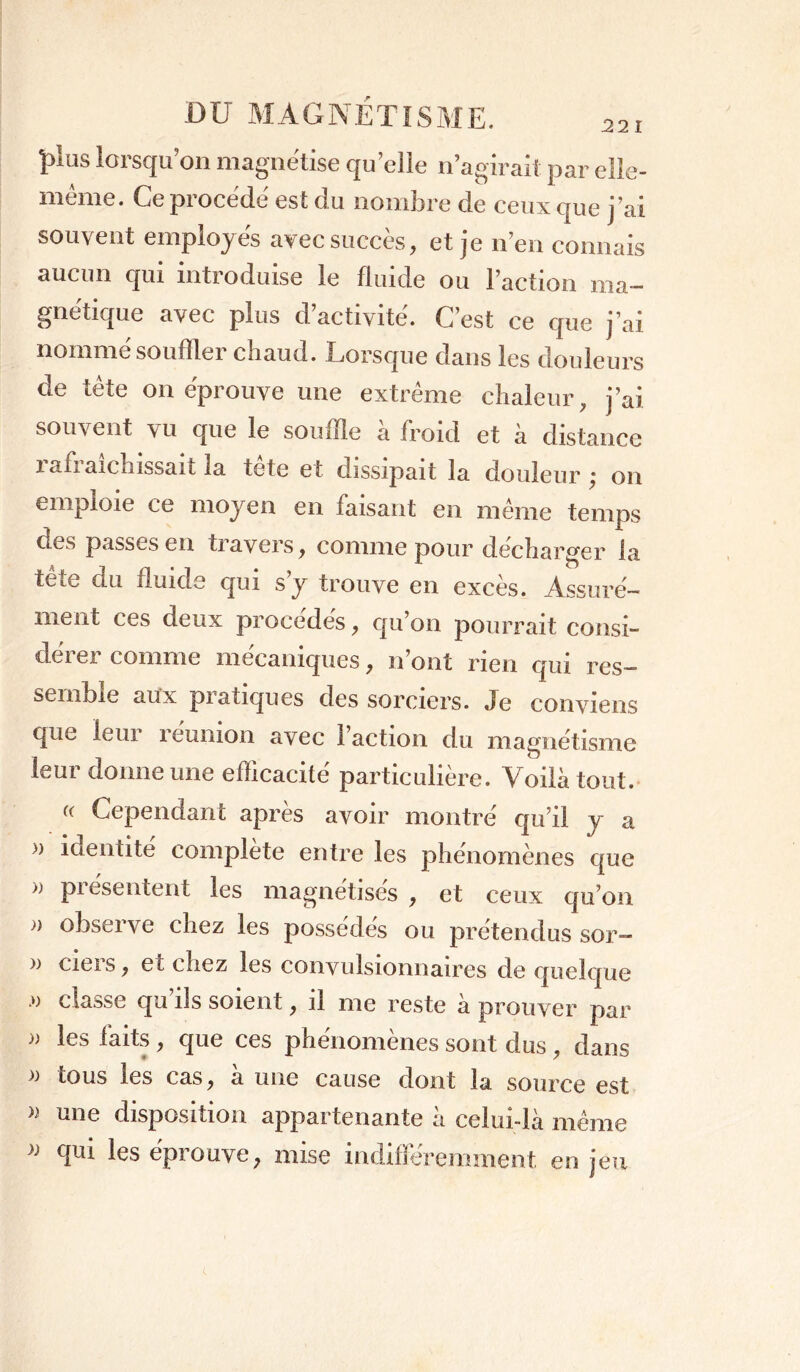 plus lorsqu’on magnétisé quelle n’agirait par elle- mtme. Ce piocede est du nombre de ceux que j’ai souvent employés avec succès, et je n’en connais aucun qui introduise le fluide ou l’action ma- gnétique avec plus d’activité. C’est ce que j’ai nommé souffler chaud. Lorsque dans les douleurs cle tête on éprouve une extrême chaleur, j’ai souvent vu que le souffle a froid et à distance i afi aichissait la tete et dissipait la douleur j on emploie ce moyen en faisant en même temps OuS passes en tiavers, comme pour décharger la tête du duide qui s’y trouve en excès. Assuré- ment ces deux procédés, qu’on pourrait consi- dérer comme mécaniques, n’ont rien qui res- semble aux piatiques des sorciers, de conviens que leui îeumon avec i action du magnétisme leur donne une efficacité particulière. Voilà tout. (< Cependant après avoir montré qu’il y a » identité complète entre les phénomènes que >> pi ésentent les magnétises , et ceux qu’on a obseive chez les possédés ou prétendus sor— » cieis, et chez les convulsionnaires de quelque .*) classe qu’ils soient, il me reste à prouver par j) les laits, que ces phenomenes sont dus, dans tous les cas, à une cause dont la source est » une disposition appartenante à celui-là même * les éprouve, mise indifféremment enjeu