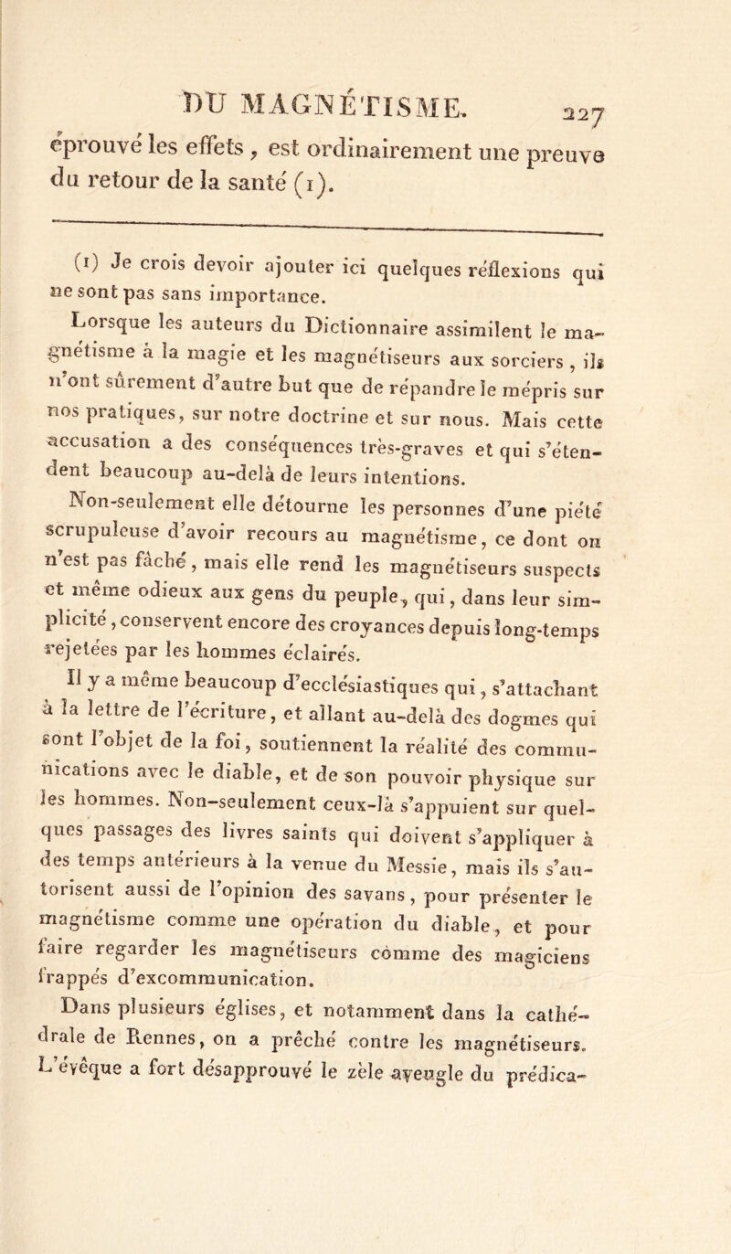 ç piouvc les effets ? est. ordinairement une preuve du retour de la santé (1). (') Je crois devoir ajouter ici quelques reflexions qui ne sont pas sans importance. Lorsque les auteurs du Dictionnaire assimilent le ma- gnétisme à la magie et les magnétiseurs aux sorciers , ils n ont sûrement d autre but que de répandre le mépris sur nos pratiques, sur notre doctrine et sur nous. Mais cette accusation a des conséquences très-graves et qui s’éten- dent beaucoup au-delà de leurs intentions. Non-seulement elle détourne les personnes d’une piété scrupuleuse d avoir recours au magnétisme, ce dont on n est pas fâche, mais elle rend les magnétiseurs suspects et même odieux aux gens du peuple^ qui, dans leur sim- plicité , conservent encore des croyances depuis long-temps rejetées par les hommes éclairés. Il y a même beaucoup d’ecclésiastiques qui, s’attachant à la lettre de l’écriture, et allant au-delà des dogmes qui sont l’objet de la foi, soutiennent la réalité des commu- nications avec le diable, et de son pouvoir physique sur les hommes. Non-seulement ceux-là s’appuient sur quel- ques passages des livres saints qui doivent s’appliquer à des temps anterieurs à la venue du Messie, mais ils s’au- toiisent aussi de 1 opinion des savans, pour présenter le magnétisme comme une opération du diable, et pour faire regarder les magnétiseurs comme des magiciens irappés d’excommunication. Dans plusieurs églises, et notamment dans la cathé- diale de Prennes, on a prêché contre les magnétiseurs. L’éyêque a fort désapprouvé le zèle ayeugle du prédica-