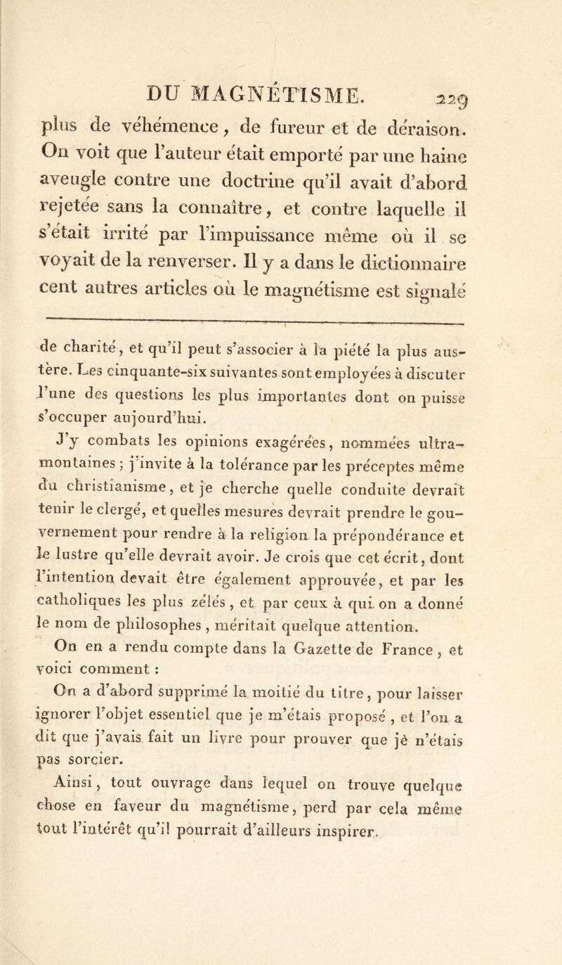 plus de véhémence, de fureur et de déraison. On voit que Fauteur était emporté par une haine aveugle contre une doctrine qu’il avait d’abord rejetée sans la connaître, et contre laquelle il s’était irrité par l’impuissance même où il se voyait de la renverser. Il y a dans le dictionnaire cent autres articles où le magnétisme est signalé de charité, et qu’il peut s’associer à la pieté la plus aus- tère. Les cinquante-six suivantes sont employées à discuter 1 une des questions les plus importantes dont on puisse s’occuper aujourd’hui. J y combats les opinions exagérées, nommées ultra- montaines ; j invite à la tolérance par les préceptes même du christianisme, et je cherche quelle conduite devrait tenir le clergé, et quelles mesures devrait prendre le gou- vernement pour rendre à la religion la prépondérance et le lustre qu’elle devrait avoir. Je crois que cet écrit, dont 1 intention devait être également approuvée, et par les catholiques les plus zélés , et par ceux à qui. on a donné le nom de philosophes , méritait quelque attention. On en a rendu compte dans la Gazette de France, et voici comment : On a d’abord supprimé la moitié du titre, pour laisser ignorer l’objet essentiel que je m’étais proposé , et l’on a dit que j’avais fait un livre pour prouver que jè n’étais pas sorcier. Ainsi, tout ouvrage dans lequel on trouve quelque chose en faveur du magnétisme, perd par cela même tout l’intérêt qu’il pourrait d’ailleurs inspirer.