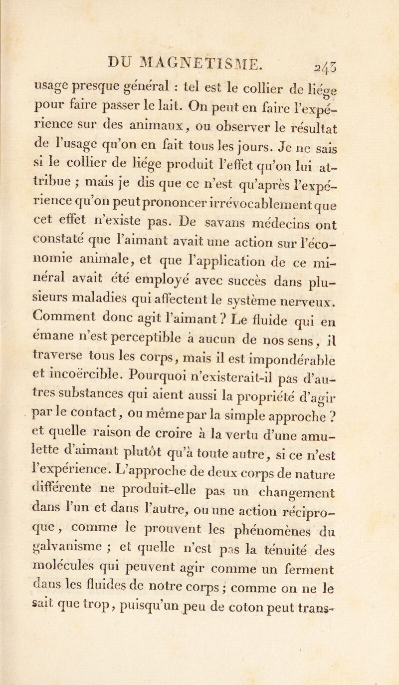 usage presque général : tel est le collier de liège pour faire passer le lait. On peut en faire l’expé- rience sur des animaux, ou observer le résultat de 1 usage qu’on en fait tous les jours. Je ne sais si le collier de liège produit l'effet qu’on lui at- tribue ; mais je dis que ce n’est qu’après l’expé- rience qu’on peut prononcer irrévocablement que cet effet n’existe pas. De savans médecins ont constaté que l’aimant avait une action sur l’éco- nomie animale, et que l’application de ce mi- néral avait été employé avec succès dans plu- sieurs maladies qui affectent le système nerveux. Comment donc agit l’aimant ? Le fluide qui en émane n est perceptible à aucun de nos sens , il tiaveise tous les corps, mais il est impondérable et incoercible. Pourquoi n’existerait-il pas d’au- tres substances qui aient aussi la propriété d’agir par le contact, ou même par la simple approche ? et quelle raison de croire à la vertu d’une amu- lette d aimant plutôt qu’à toute autre, si ce n’est 1 expérience. L’approche de deux corps de nature diffei ente ne produit-elle pas un changement dans 1 un et dans 1 autre, ou une action récipro- que , comme le prouvent les phénomènes du galvanisme ; et quelle n’est pas la ténuité des molécules qui peuvent agir comme un ferment dans les fluides de notre corps ; comme on ne le sait que trop, puisqu’un peu de coton peut trans-