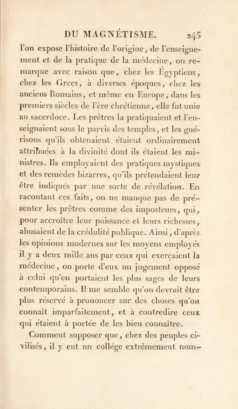 l’on expose l’histoire de l’origine,. de renseigne- ment et de la pratique de la médecine, 011 re- marque avec raison que, chez les Egyptiens, chez les Grecs, à diverses époques, chez les anciens Romains, et même en Europe, dans les premiers siècles de lrère chrétienne, elle fut unie au sacerdoce. Les prêtres la pratiquaient et l’en- seignaient sous le parvis des temples, et les gué- risons qu’ils obtenaient étaient ordinairement attribuées à la divinité dont ils étaient les mi- nistres. Ils employaient des pratiques mystiques et des remèdes bizarres, qu’ils prétendaient leur être indiqués par une sorte de révélation. Eu racontant ces faits, on 11e manque pas de pré- senter les prêtres comme des imposteurs, qui, pour accroître leur puissance et leurs richesses, abusaient de la crédulité publique. Ainsi, d’après les opinions modernes sur les moyens employ és il y a deux mille ans par ceux qui exerçaient la médecine, on porte d’eux un jugement opposé a celui qu’en portaient les plus sages de leurs contemporains. Il me semble qu’on devrait être plus réservé a prononcer sur des choses qu’on connaît imparfaitement, et à contredire ceux qui étaient à portée de les bien connaître.. Gomment supposer que, chez des peuples ci- vilisés , il y eut un collège extrêmement nam?*