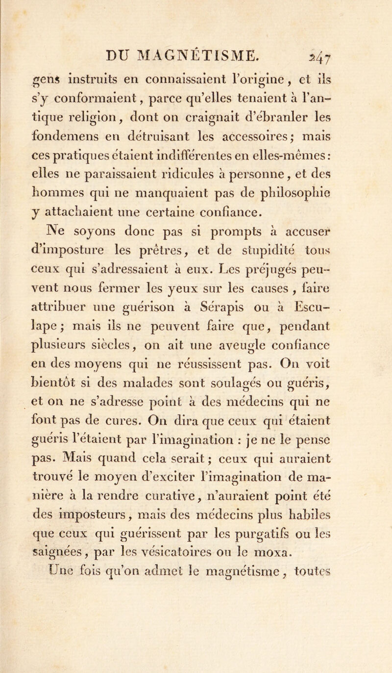 gens instruits en connaissaient l’origine, et ils s’j conformaient, parce qu’elles tenaient à Tan- tique religion, dont on craignait d’ëbranler les fondemens en détruisant les accessoires; mais ces pratiques étaient indifférentes en elles-mêmes : elles 11e paraissaient ridicules à personne , et des hommes qui ne manquaient pas de philosophie y attachaient une certaine confiance. Ne soyons donc pas si prompts a accuser d’imposture les prêtres, et de stupidité tous ceux qui s’adressaient a eux. Les préjugés peu- vent nous fermer les yeux sur les causes , faire attribuer une guérison a Sérapis ou a Escu- lape ; mais iis ne peuvent faire que, pendant plusieurs siècles, on ait une aveugle confiance en des moyens qui ne réussissent pas. On voit bientôt si des malades sont soulagés ou guéris, et on ne s’adresse point à des médecins qui ne font pas de cures. On dira que ceux qui étaient guéris l’étaient par l’imagination : je ne le pense pas. Mais quand cela serait ; ceux qui auraient trouvé le moyen d’exciter l’imagination de ma- nière à la rendre curative, 11’auraient point été des imposteurs, mais des médecins plus habiles que ceux qui guérissent par les purgatifs ou les saignées, par les vésicatoires ou le moxa. Une fois qu’on admet le magnétisme, toutes