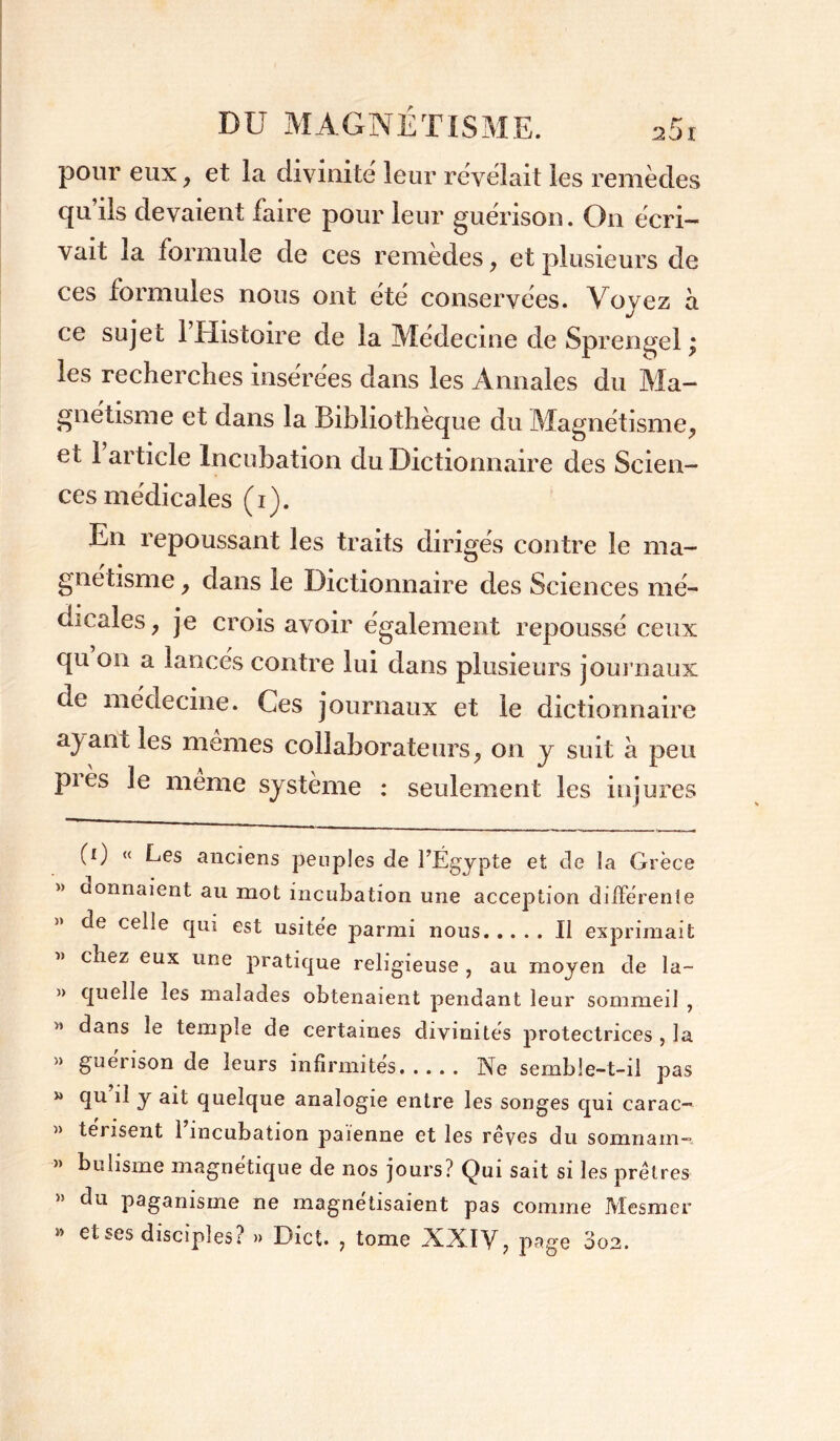 pour eux, et la divinité leur révélait les remèdes qu’ils devaient faire pour leur guérison. On écri- vait la formule de ces remèdes, et plusieurs de ces formules nous ont été conservées. Voyez a ce sujet 1 Histoire de la Medecme de Sprengel > les recherches insérées dans les Annales du Ma- gnétisme et dans la Bibliothèque du Magnétisme, cl 1 article Incubation du Dictionnaire des Scien- ces médicales (i). En repoussant les traits dirigés contre le ma- gnétisme , dans le Dictionnaire des Sciences mé- dicales, je crois avoir également repoussé ceux qu on a lancés contre lui dans plusieurs journaux ne médecine. Ces journaux et le dictionnaire ayant les memes collaborateurs, on y suit à peu pies le meme système : seulement les injures (0 « Les anciens peuples de l’Égypte et de la Grèce » donnaient au mot incubation une acception differente de celle qui est usitée parmi nous Il exprimait chez eux une pratique religieuse , au moyen de la- » quelle les malades obtenaient pendant leur sommeil , » dans le temple de certaines divinités protectrices , la n guénson de leurs infirmités Ne semble-t-il pas * y ait quelque analogie entre les songes qui carac- » térisent l’incubation païenne et les rêves du somnam- » bulisme magnétique de nos jours? Qui sait si les prêtres » du paganisme ne magnétisaient pas comme Mesmer » et ses disciples? » Dict. , tome XXIV, page 3o2.