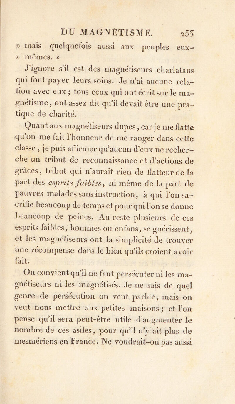 » mais quelquefois aussi aux peuples eux- m mêmes. » J ignore s il est des magnétiseurs charlatans qui font payer leurs soins. Je n’ai aucune rela- tion avec eux ; tous ceux qui ont écrit sur le ma- gnétisme , ont assez dit qu’il devait être une pra- tique de charité. Quant aux magnétiseurs dupes, car je me flatte qu on me fait l’honneur de me ranger dans cette classe , je puis affirmer qu’aucun d’eux ne recher- che un tribut de reconnaissance et d’actions de grâces, tribut qui n’aurait rien de flatteur de la part des esprits faibles y ni même de la part de pauvres malades sans instruction, à qui l’on sa- crifie beaucoup de temps et pour qui l’on se donne beaucoup de peines. Au reste plusieurs de ces esprits faibles, hommes ou enfans, se guérissent, et les magnétiseurs ont la simplicité de trouver une récompense dans le bien qu’ils croient avoir fait. On convient qu’il ne faut persécuter ni les ma- gnétiseurs ni les magnétisés. Je ne sais de quel genre de persécution on veut parler, mais on veut nous mettre aux petites maisons ; et l’on pense qu’il sera peut-être utile d’augmenter le nombre de ces asiles, pour qu’il n’y ait plus de mesmériens en France. Ne youdrait-on pas aussi