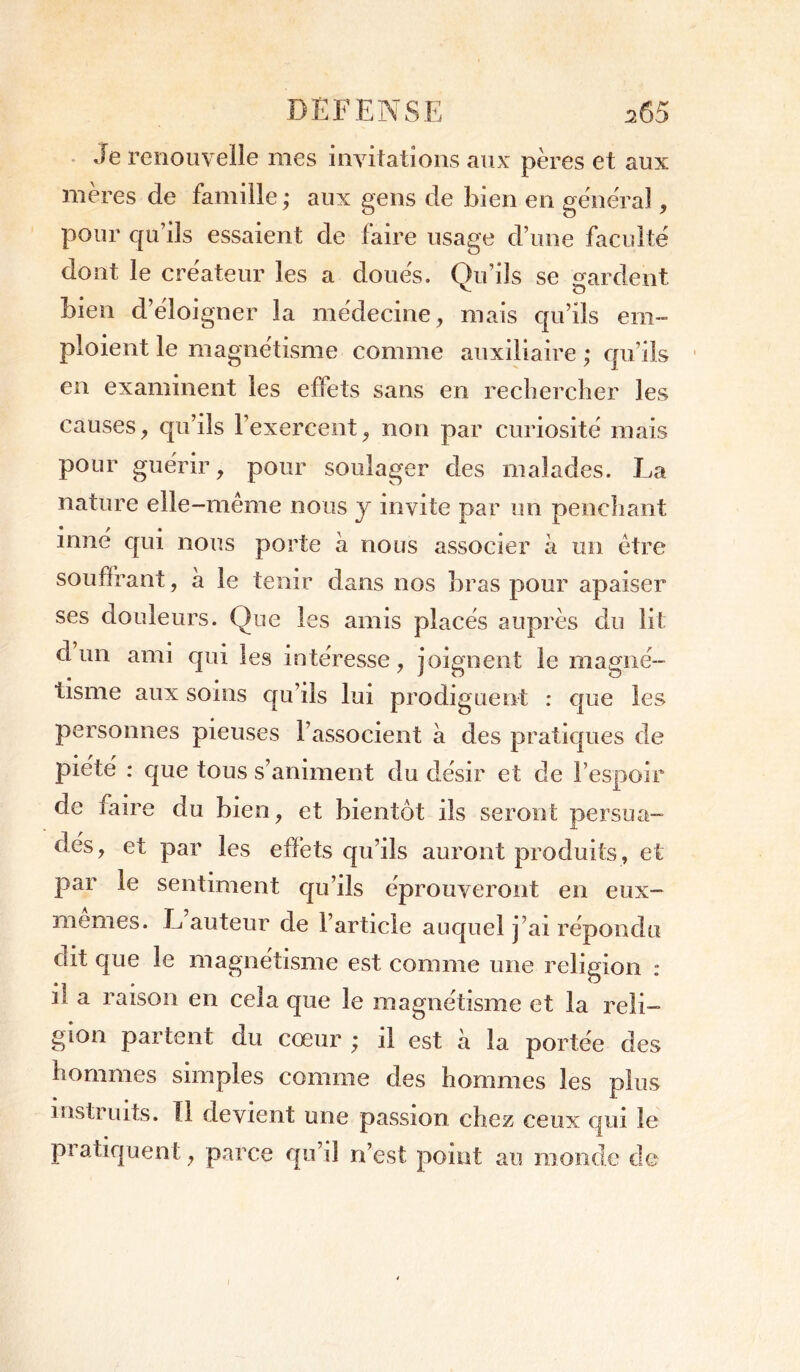 Je renouvelle mes invitations aux pères et aux mères de famille ; aux gens de bien en general, pour qu’ils essaient de taire usage d une faculté dont le créateur les a doués. Qu’ils se ^ardent v O bien d’éloigner la médecine, mais qu’ils em- ploient le magnétisme comme auxiliaire ; qu’ils en examinent les effets sans en rechercher les causes, qu’ils l’exercent, non par curiosité mais pour guérir, pour soulager des malades. La nature elle-même nous y invite par un penchant inné qui nous porte à nous associer à un être souffrant, à le tenir dans nos bras pour apaiser ses douleurs. Que les amis placés auprès du lit d un ami qui les intéresse, joignent le magné- tisme aux soins qu’ils lui prodiguent : que les personnes pieuses l’associent à des pratiques de piété : que tous s’animent du désir et de l’espoir de faire du bien, et bientôt ils seront persua- dés, et par les effets qu’ils auront produits, et par le sentiment qu’ils éprouveront en eux- memes. L auteur de l’article auquel j’ai répondu (lit que le magnétisme est comme une religion : il a raison en cela que le magnétisme et la reli- gion partent du cœur ; il est à la portée des hommes simples comme des hommes les plus instruits. îl devient une passion chez ceux qui le pratiquent, parce qu’il n’est point au monde de
