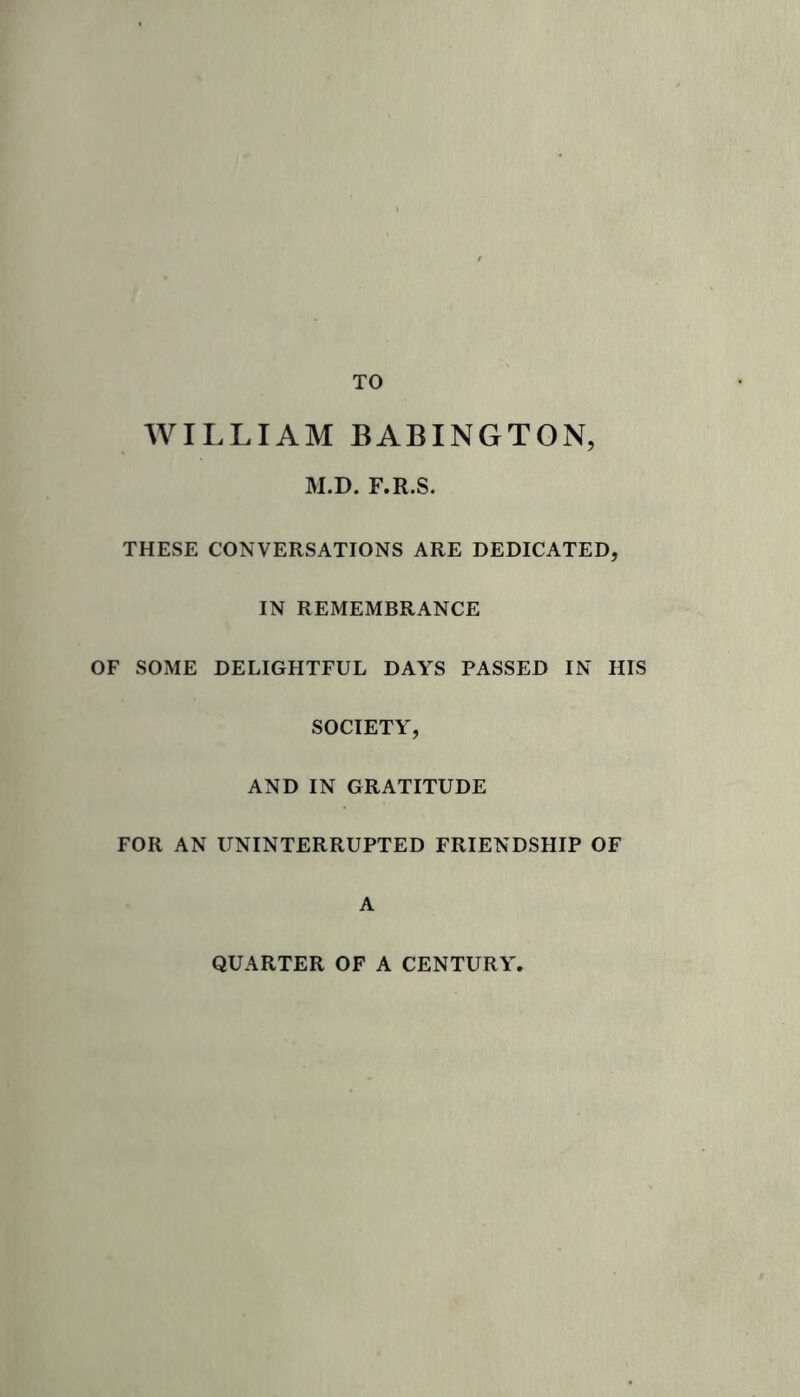 TO WILLIAM BABINGTON, M.D. F.R.S. THESE CONVERSATIONS ARE DEDICATED, IN REMEMBRANCE OF SOME DELIGHTFUL DAYS PASSED IN HIS SOCIETY, AND IN GRATITUDE FOR AN UNINTERRUPTED FRIENDSHIP OF A QUARTER OF A CENTURY.