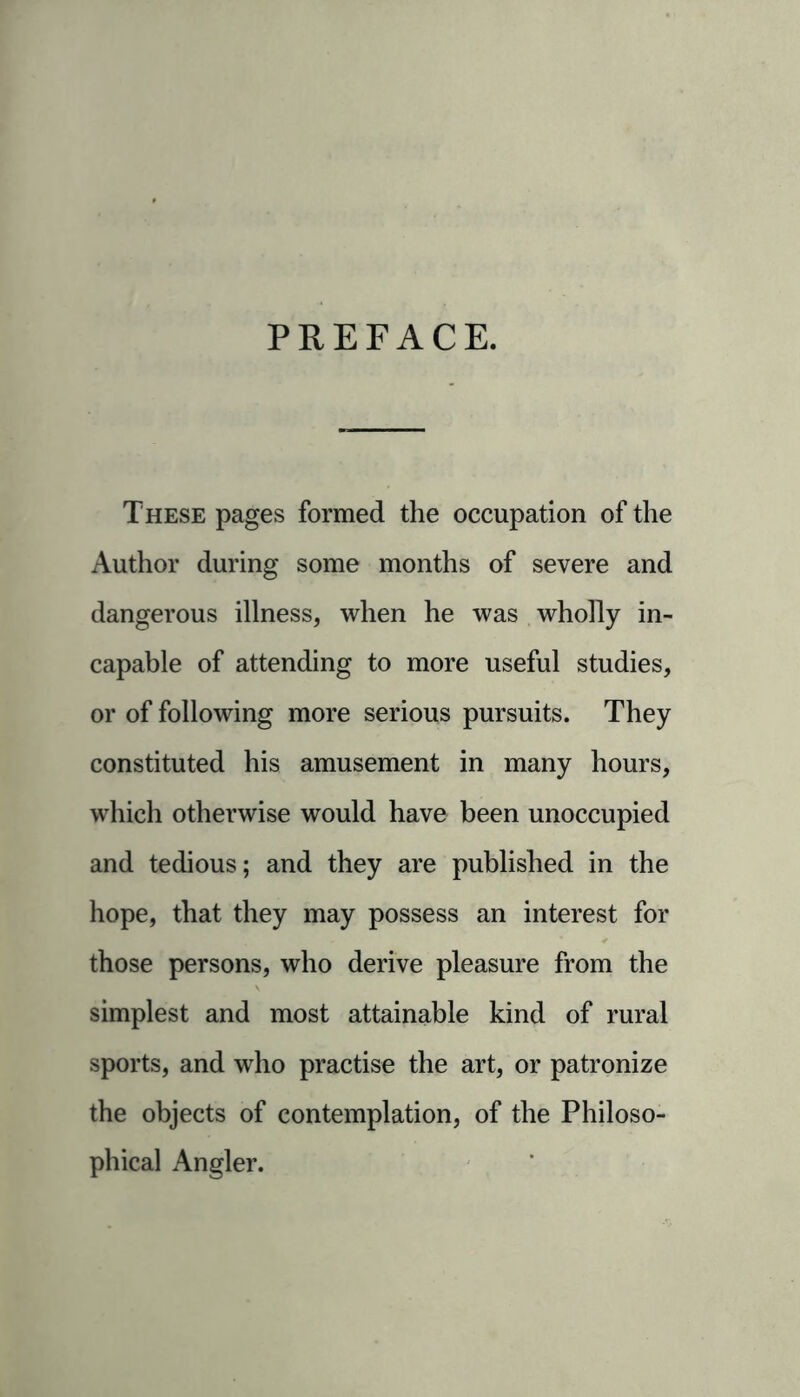 PREFACE. These pages formed the occupation of the Author during some months of severe and dangerous illness, when he was wholly in- capable of attending to more useful studies, or of following more serious pursuits. They constituted his amusement in many hours, which otherwise would have been unoccupied and tedious; and they are published in the hope, that they may possess an interest for those persons, who derive pleasure from the simplest and most attainable kind of rural sports, and who practise the art, or patronize the objects of contemplation, of the Philoso- phical Angler.