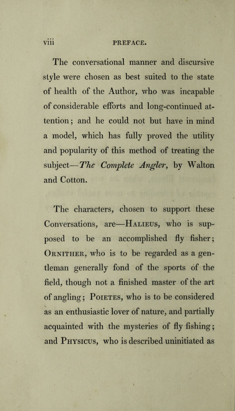 The conversational manner and discursive style were chosen as best suited to the state of health of the Author, who was incapable of considerable efforts and long-continued at- tention ; and he could not but have in mind a model, which has fully proved the utility and popularity of this method of treating the subject—The Complete Angler, by Walton and Cotton. The characters, chosen to support these Conversations, are—Halieus, who is sup- posed to be an accomplished fly fisher; Ornither, who is to be regarded as a gen- tleman generally fond of the sports of the field, though not a finished master of the art of angling; Poietes, who is to be considered as an enthusiastic lover of nature, and partially acquainted with the mysteries of fly fishing; and Physicus, who is described uninitiated as