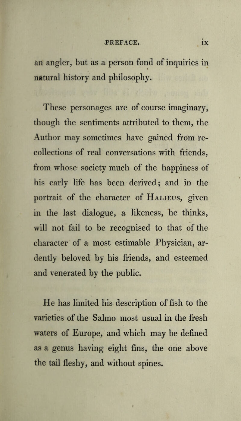 an angler, but as a person fond of inquiries in natural history and philosophy. These personages are of course imaginary, though the sentiments attributed to them, the Author may sometimes have gained from re- collections of real conversations with friends, from whose society much of the happiness of his early life has been derived; and in the portrait of the character of Halieus, given in the last dialogue, a likeness, he thinks, will not fail to be recognised to that of the character of a most estimable Physician, ar- dently beloved by his friends, and esteemed and venerated by the public. He has limited his description of fish to the varieties of the Salmo most usual in the fresh waters of Europe, and which may be defined as a genus having eight fins, the one above the tail fleshy, and without spines.