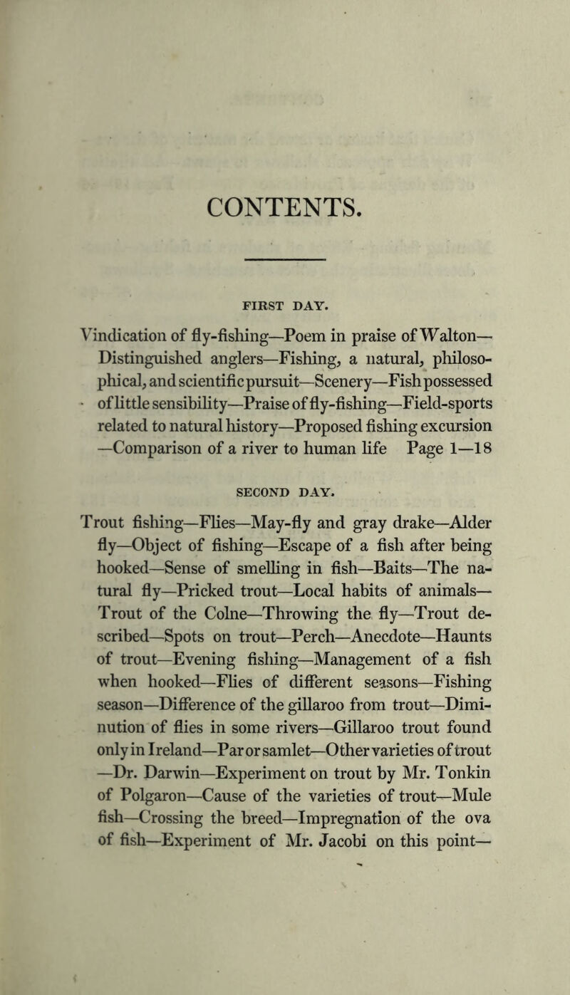 CONTENTS FIRST DAY. Vindication of fly-fishing—Poem in praise of Walton— Distinguished anglers—Fishing, a natural, philoso- phical, and scientific pursuit—Scenery—Fish possessed of little sensibility—Praise of fly-fishing—Field-sports related to natural history—Proposed fishing excursion —Comparison of a river to human life Page 1—18 SECOND DAY. Trout fishing—Flies—May-fly and gray drake—Alder fly—Object of fishing—Escape of a fish after being hooked—Sense of smelling in fish—Baits—The na- tural fly—Pricked trout—Local habits of animals— Trout of the Colne—Throwing the fly—Trout de- scribed—Spots on trout—Perch—Anecdote—Haunts of trout—Evening fishing—Management of a fish when hooked—Flies of different seasons—Fishing season—Difference of the gillaroo from trout—Dimi- nution of flies in some rivers—Gillaroo trout found only in Ireland—Par or samlet—Other varieties of trout —Dr. Darwin—Experiment on trout by Mr. Tonkin of Polgaron—Cause of the varieties of trout—Mule fish—Crossing the breed—Impregnation of the ova of fish—Experiment of Mr. Jacobi on this point—