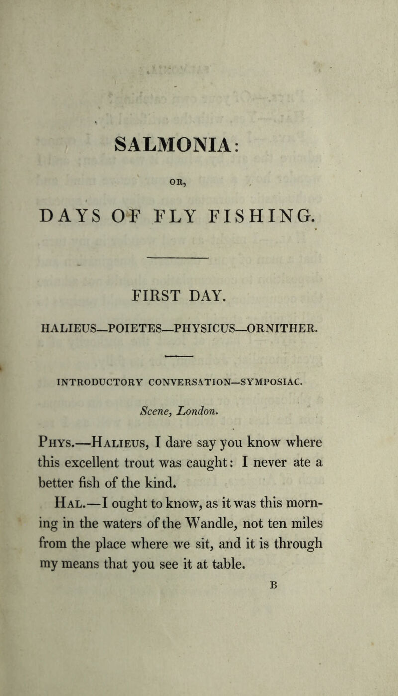 SALMONIA: OR, DAYS OF FLY FISHING. FIRST DAY. HALIEUS—POIETES—PHYSICUS—ORNITHER. INTRODUCTORY CONVERSATION—SYMPOSIAC. Scene, London. Phys.—Halieus, I dare say you know where this excellent trout was caught: I never ate a better fish of the kind. Hal.—I ought to know, as it was this morn- ing in the waters of the Wandle, not ten miles from the place where we sit, and it is through my means that you see it at table. B