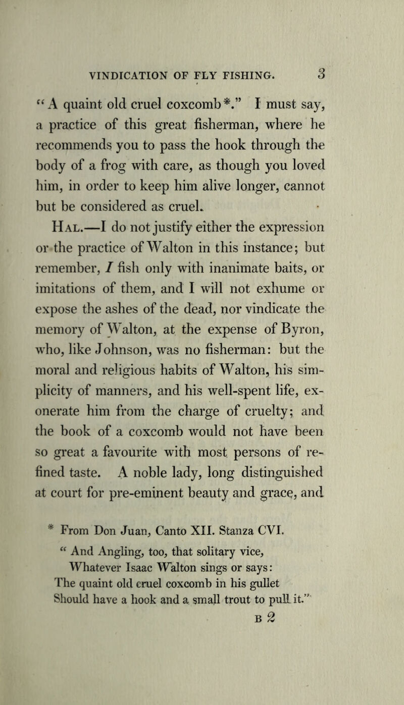 “A quaint old cruel coxcomb*.” I must say, a practice of this great fisherman, where he recommends you to pass the hook through the body of a frog with care, as though you loved him, in order to keep him alive longer, cannot but be considered as cruel. Hal.—I do not justify either the expression or the practice of Walton in this instance; but remember, / fish only with inanimate baits, or imitations of them, and I will not exhume or expose the ashes of the dead, nor vindicate the memory of Walton, at the expense of Byron, who, like Johnson, was no fisherman: but the moral and religious habits of Walton, his sim- plicity of manners, and his well-spent life, ex- onerate him from the charge of cruelty; and the book of a coxcomb would not have been so great a favourite with most persons of re- fined taste. A noble lady, long distinguished at court for pre-eminent beauty and grace, and * From Don Juan, Canto XII. Stanza CVI. “ And Angling, too, that solitary vice. Whatever Isaac Walton sings or says: The quaint old cruel coxcomb in his gullet Should have a hook and a small trout to pull it.” b2