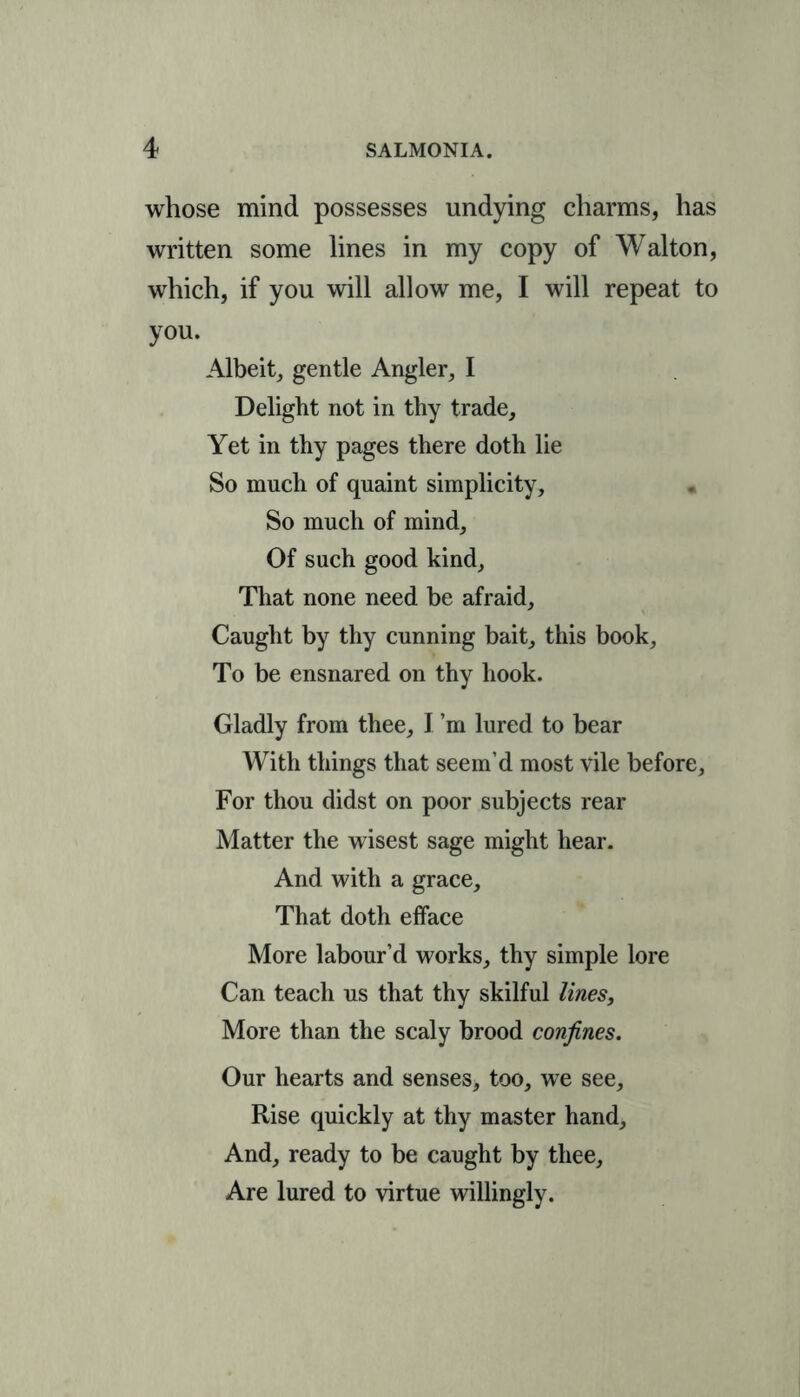 whose mind possesses undying charms, has written some lines in my copy of Walton, which, if you will allow me, I will repeat to you. Albeit, gentle Angler, I Delight not in thy trade. Yet in thy pages there doth lie So much of quaint simplicity, « So much of mind. Of such good kind. That none need be afraid, Caught by thy cunning bait, this book, To be ensnared on thy hook. Gladly from thee, I’m lured to bear With things that seem’d most vile before, For thou didst on poor subjects rear Matter the wisest sage might hear. And with a grace. That doth efface More labour’d works, thy simple lore Can teach us that thy skilful lines. More than the scaly brood confines. Our hearts and senses, too, we see. Rise quickly at thy master hand. And, ready to be caught by thee. Are lured to virtue willingly.