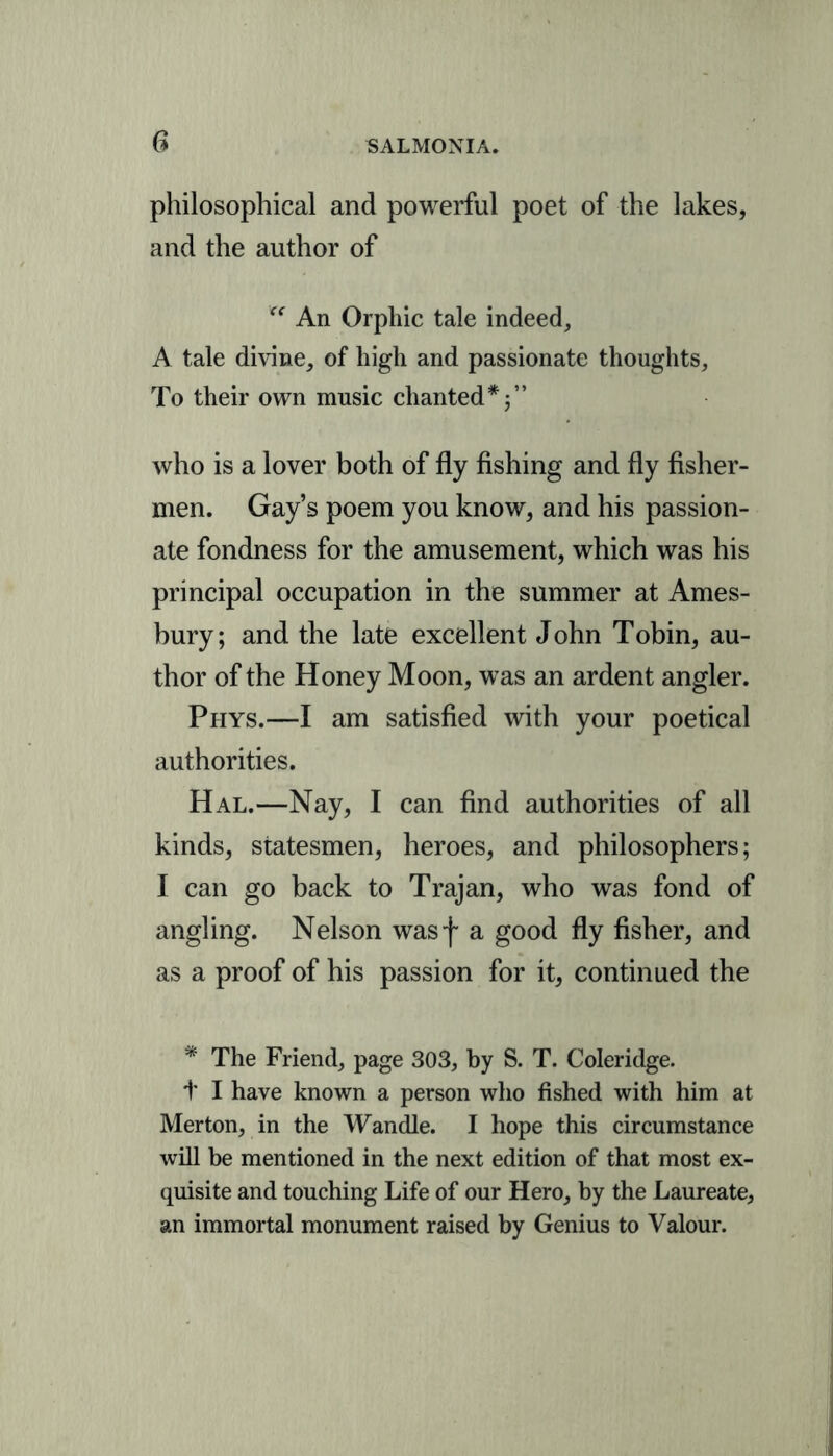 philosophical and powerful poet of the lakes, and the author of <f An Orphic tale indeed, A tale divine, of high and passionate thoughts. To their own music chanted* who is a lover both of fly fishing and fly fisher- men. Gay’s poem you know, and his passion- ate fondness for the amusement, which was his principal occupation in the summer at Ames- bury; and the late excellent John Tobin, au- thor of the Honey Moon, was an ardent angler. Phys.—I am satisfied with your poetical authorities. Hal.—Nay, I can find authorities of all kinds, statesmen, heroes, and philosophers; I can go back to Trajan, who was fond of angling. Nelson wasf a good fly fisher, and as a proof of his passion for it, continued the * The Friend, page 303, by S. T. Coleridge. t I have known a person who fished with him at Merton, in the Wandle. I hope this circumstance will be mentioned in the next edition of that most ex- quisite and touching Life of our Hero, by the Laureate, an immortal monument raised by Genius to Valour.