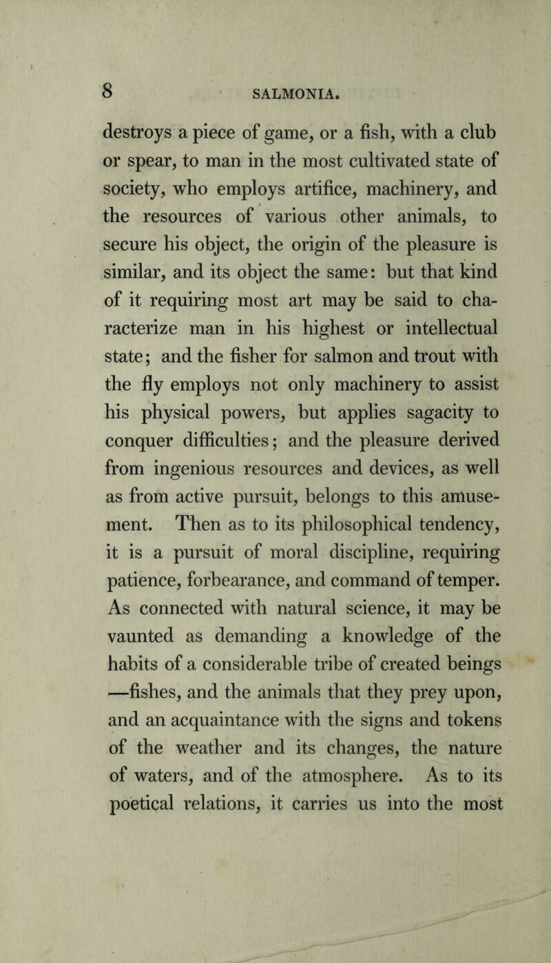 destroys a piece of game, or a fish, with a club or spear, to man in the most cultivated state of society, who employs artifice, machinery, and the resources of various other animals, to secure his object, the origin of the pleasure is similar, and its object the same: but that kind of it requiring most art may be said to cha- racterize man in his highest or intellectual state; and the fisher for salmon and trout with the fly employs not only machinery to assist his physical powers, but applies sagacity to conquer difficulties; and the pleasure derived from ingenious resources and devices, as well as from active pursuit, belongs to this amuse- ment. Then as to its philosophical tendency, it is a pursuit of moral discipline, requiring patience, forbearance, and command of temper. As connected with natural science, it may be vaunted as demanding a knowledge of the habits of a considerable tribe of created beings —fishes, and the animals that they prey upon, and an acquaintance with the signs and tokens of the weather and its changes, the nature of waters, and of the atmosphere. As to its poetical relations, it carries us into the most