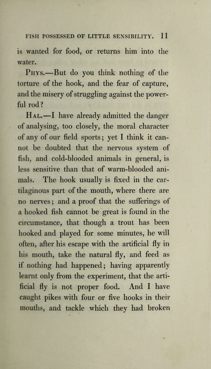 is wanted for food, or returns him into the water. Phys.—But do you think nothing of the torture of the hook, and the fear of capture, and the misery of struggling against the power- ful rod? Hal.—I have already admitted the danger of analysing, too closely, the moral character of any of our field sports; yet I think it can- not be doubted that the nervous system of fish, and cold-blooded animals in general, is less sensitive than that of warm-blooded ani- mals. The hook usually is fixed in the car- tilaginous part of the mouth, where there are no nerves; and a proof that the sufferings of a hooked fish cannot be great is found in the circumstance, that though a trout has been hooked and played for some minutes, he will often, after his escape with the artificial fly in his mouth, take the natural fly, and feed as if nothing had happened; having apparently learnt only from the experiment, that the arti- ficial fly is not proper food. And I have caught pikes with four or five hooks in their mouths, and tackle which they had broken