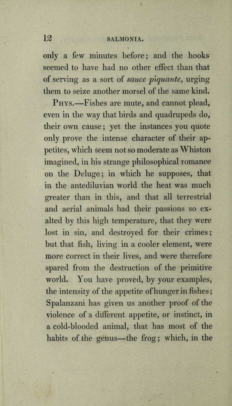 only a few minutes before; and the hooks seemed to have had no other effect than that of serving as a sort of sauce piquante, urging them to seize another morsel of the same kind. Phys.—Fishes are mute, and cannot plead, even in the way that birds and quadrupeds do, their own cause; yet the instances you quote only prove the intense character of their ap- petites, which seem not so moderate as Whiston imagined, in his strange philosophical romance on the Deluge; in which he supposes, that in the antediluvian world the heat was much greater than in this, and that all terrestrial and aerial animals had their passions so ex- alted by this high temperature, that they were lost in sin, and destroyed for their crimes; but that fish, living in a cooler element, were more correct in their lives, and were therefore spared from the destruction of the primitive world. You have proved, by your examples, the intensity of the appetite of hunger in fishes; Spalanzani has given us another proof of the violence of a different appetite, or instinct, in a cold-blooded animal, that has most of the habits of the genus—the frog; which, in the