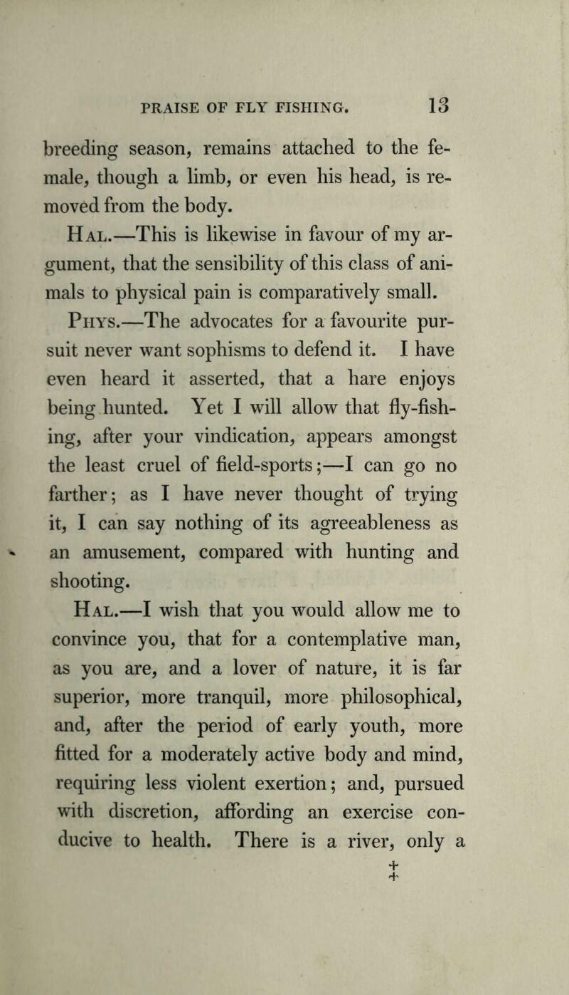 breeding season, remains attached to the fe- male, though a limb, or even his head, is re- moved from the body. Hal.—This is likewise in favour of my ar- gument, that the sensibility of this class of ani- mals to physical pain is comparatively small. Phys.—The advocates for a favourite pur- suit never want sophisms to defend it. I have even heard it asserted, that a hare enjoys being hunted. Yet I will allow that fly-fish- ing, after your vindication, appears amongst the least cruel of field-sports;—I can go no farther; as I have never thought of trying it, I can say nothing of its agreeableness as an amusement, compared with hunting and shooting. Hal.—I wish that you would allow me to convince you, that for a contemplative man, as you are, and a lover of nature, it is far superior, more tranquil, more philosophical, and, after the period of early youth, more fitted for a moderately active body and mind, requiring less violent exertion; and, pursued with discretion, affording an exercise con- ducive to health. There is a river, only a + 4-