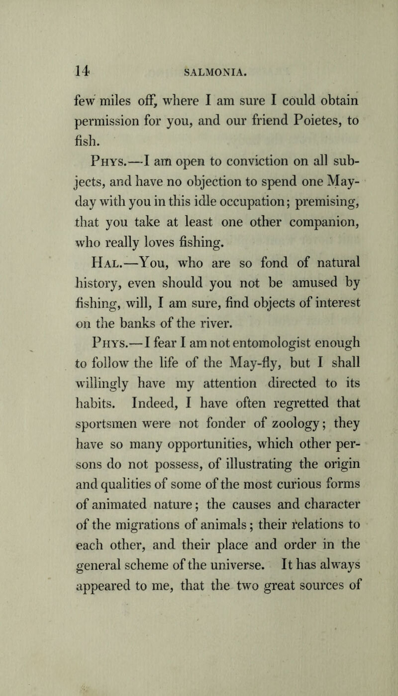 few miles off, where I am sure I could obtain permission for you, and our friend Poietes, to fish. Phys.—I am open to conviction on all sub- jects, and have no objection to spend one May- day with you in this idle occupation; premising, that you take at least one other companion, who really loves fishing. Hal.—You, who are so fond of natural history, even should you not be amused by fishing, will, I am sure, find objects of interest on the banks of the river. Phys.—I fear I am not entomologist enough to follow the life of the May-fly, but I shall willingly have my attention directed to its habits. Indeed, I have often regretted that sportsmen were not fonder of zoology; they have so many opportunities, which other per- sons do not possess, of illustrating the origin and qualities of some of the most curious forms of animated nature; the causes and character of the migrations of animals; their delations to each other, and their place and order in the general scheme of the universe. It has always appeared to me, that the two great sources of