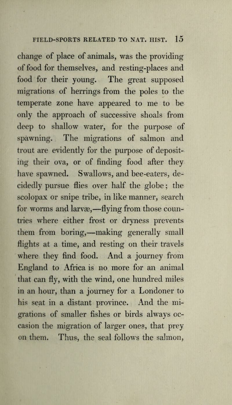 change of place of animals, was the providing of food for themselves, and resting-places and food for their young. The great supposed migrations of herrings from the poles to the temperate zone have appeared to me to be only the approach of successive shoals from deep to shallow water, for the purpose of spawning. The migrations of salmon and trout are evidently for the purpose of deposit- ing their ova, or of finding food after they have spawned. Swallows, and bee-eaters, de- cidedly pursue flies over half the globe; the scolopax or snipe tribe, in like manner, search for worms and larvae,—flying from those coun- tries where either frost or dryness prevents them from boring,—making generally small flights at a time, and resting on their travels where they find food. And a journey from England to Africa is no more for an animal that can fly, with the wind, one hundred miles in an hour, than a journey for a Londoner to his seat in a distant province. And the mi- grations of smaller fishes or birds always oc- casion the migration of larger ones, that prey on them. Thus, the seal follows the salmon,