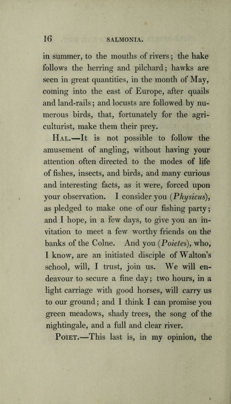 in summer, to the mouths of rivers; the hake follows the herring and pilchard; hawks are seen in great quantities, in the month of May, coming into the east of Europe, after quails and land-rails; and locusts are followed by nu- merous birds, that, fortunately for the agri- culturist, make them their prey. Hal.—It is not possible to follow the amusement of angling, without having your attention often directed to the modes of life of fishes, insects, and birds, and many curious and interesting facts, as it were, forced upon your observation. I consider you (Physicus), as pledged to make one of our fishing party; and I hope, in a few days, to give you an in- vitation to meet a few worthy friends on the banks of the Colne. And you (Poietes), who, I know, are an initiated disciple of Walton’s school, will, I trust, join us. We will en- deavour to secure a fine day; two hours, in a light carriage with good horses, will carry us to our ground; and I think I can promise you green meadows, shady trees, the song of the nightingale, and a full and clear river. Poiet.—This last is, in my opinion, the