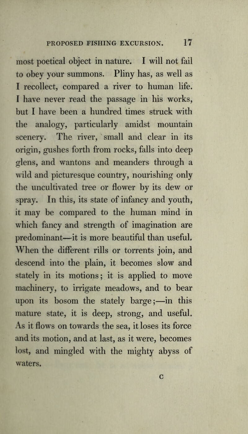 most poetical object in nature. I will not fail to obey your summons. Pliny has, as well as I recollect, compared a river to human life. I have never read the passage in his works, but I have been a hundred times struck with the analogy, particularly amidst mountain scenery. The river, small and clear in its origin, gushes forth from rocks, falls into deep glens, and wantons and meanders through a wild and picturesque country, nourishing only the uncultivated tree or flower by its dew or spray. In this, its state of infancy and youth, it may be compared to the human mind in which fancy and strength of imagination are predominant—it is more beautiful than useful. When the different rills or torrents join, and descend into the plain, it becomes slow and stately in its motions; it is applied to move machinery, to irrigate meadows, and to bear upon its bosom the stately barge;—in this mature state, it is deep, strong, and useful. As it flows on towards the sea, it loses its force and its motion, and at last, as it were, becomes lost, and mingled with the mighty abyss of waters. c