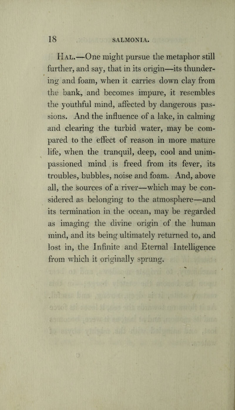 Hal.—One might pursue the metaphor still further, and say, that in its origin—its thunder- ing and foam, when it carries down clay from the bank, and becomes impure, it resembles the youthful mind, affected by dangerous pas- sions. And the influence of a lake, in calming and clearing the turbid water, may be com- pared to the effect of reason in more mature life, when the tranquil, deep, cool and unim- passioned mind is freed from its fever, its troubles, bubbles, noise and foam. And, above all, the Sources of a river—which may be con- sidered as belonging to the atmosphere—and its termination in the ocean, may be regarded as imaging the divine origin of the human mind, and its being ultimately returned to, and lost in, the Infinite and Eternal Intelligence from which it originally sprung.